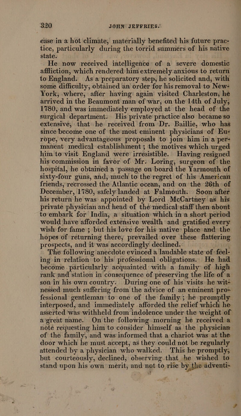 ease in a hot climate, materially benefited his future prac- tice, particularly during the torrid summers of his native state. | He now received intelligence of a severe domestic affliction, which rendered him extremely anxious to return to England. As a preparatory ‘step, he solicited and, with some difficulty, obtained an order for his removal to New- York, -where, after having’ again visited Charleston, he arrived in the Beaumont man of war, on the 14th of July, 1780, and was immediately employed at the head of the surgical: department. His private’ practice also became so extensive, that he received from Dr. Baillie, who has since become one of the most eminent physicians of Eu- rope, very advantageous proposals to join’ him in a per&gt; manent medical establishment ; the motives which urged him to visit England were irresistible. Having resigned his‘commission in favor of Mr. Loring, surgeon’ of: the hospital, he obtained a passage on board the Yarmouth of sixty-four guns, and, much to the regret of his American friends; recrossed the Atlantic ocean, and on the 26th: of December, 1780, safely landed at Falmouth. Soon after his return he was appointed by Lord .McCartney as his private physician and head of the’medical staff then about to‘embark for India, a situation which in’a short period would have afforded extensive wealth and gratified every wish for fame ; but his love for his native’ place and the hopes of ‘returning there, prevailed over these flattering prospects, and it was accordingly declined.: Ling The following anecdote evinced a laudable state of: féel- ing in‘relation to his professional obligations... He had become. particularly acquainted‘ with a family of high rank and station in consequence of preserving the life of a son in his own country. During one of his visits he wit- nessed: much suffering from the advice of an eminent pro- fessional gentleman’ to one of the family; he: promptly interposed, and immediately afforded the relief which he asserted was withheld from indolence under the weight of a’great name. On the following morning he received a note requesting him to consider himself as the physician of the family, and was informed that a chariot was at the door which he must accept, as they could not be regularly attended by a physician who walked. This he promptly; but courteously, declined, observing that. he wished to stand upon his own merit, and not to rise by the adventi-~