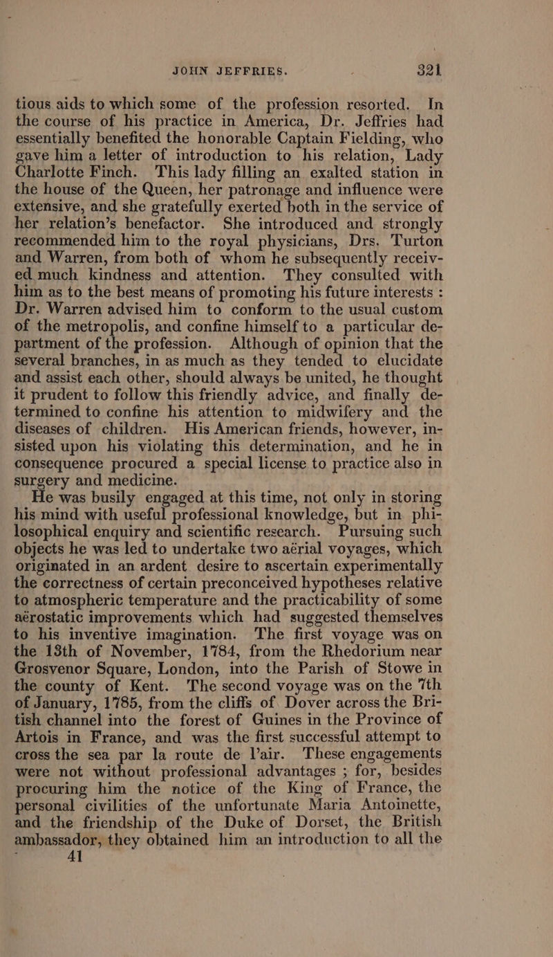 tious aids to which some of the profession resorted. In the course of his practice in America, Dr. Jeffries had essentially benefited the honorable Captain Fielding, who gave him a letter of introduction to his relation, Lady Charlotte Finch. This lady filling an exalted station in the house of the Queen, her patronage and influence were extensive, and she gratefully exerted both in the service of her relation’s benefactor. She introduced and strongly recommended him to the royal physicians, Drs. Turton and Warren, from both of whom he subsequently receiv- ed much kindness and attention. They consulted with him as to the best means of promoting his future interests : Dr. Warren advised him to conform to the usual custom of the metropolis, and confine himself to a particular de- partment of the profession. Although of opinion that the several branches, in as much as they tended to elucidate and. assist each other, should always be united, he thought it prudent to follow this friendly advice, and finally de- termined to confine his attention to midwifery and the diseases of children. His American friends, however, in- sisted upon his violating this determination, and he in consequence procured a special license to practice also in surgery and medicine. e was busily engaged at this time, not only in storing his mind with useful professional knowledge, but in. phi- losophical enquiry and scientific research. Pursuing such objects he was led to undertake two aérial voyages, which originated in an ardent desire to ascertain experimentally the correctness of certain preconceived hypotheses relative to atmospheric temperature and the practicability of some aérostatic improvements which had suggested themselves to his inventive imagination. The first voyage was on the 13th of November, 1784, from the Rhedorium near Grosvenor Square, London, into the Parish of Stowe in the county of Kent. The second voyage was on the 7th of January, 1785, from the cliffs of. Dover across the Bri- tish channel into the forest of Guines in the Province of Artois in France, and was the first successful attempt to cross the sea par la route de Vair. These engagements were not without professional advantages ; for, besides procuring him the notice of the King of France, the personal civilities of the unfortunate Maria Antoinette, and the friendship of the Duke of Dorset, the British ambassador, they obtained him an introduction to all the Al