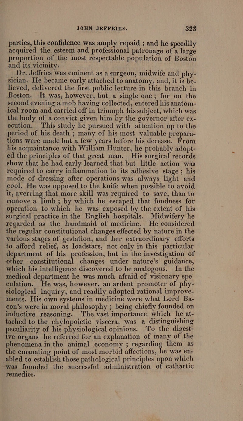 parties, this confidence was amply repaid ; and he speedily acquired the esteem and professional patronage of a large proportion of the most respectable population of Boston and its vicinity. Dr. Jeffries was eminent as asurgeon, midwife and phy- sician. He became early attached to anatomy, and, it is be- lieved, delivered the first public lecture in this branch in Boston. It was, however, but a single one; for on the second evening a mob having collected, entered his anatom- ical room and carried off in triumph his subject, which was the body of a convict given him by the governor after ex- ecution. This study he pursued with attention up to the period of his death ; many of his most valuable prepara- tions were made but a few years before his decease. From his acquaintance with William Hunter, he probably adopt- ed the principles of that great man. His surgical records show that he had early learned that but little action was required to carry inflammation to its adhesive stage ; his mode of dressing after operations was always light and cool. He was opposed to the knife when possible to avoid it, averring that more skill was required to save, than to remove a limb ; by which he escaped that fondness for operation to which he was exposed by the extent of his surgical practice in the English hospitals. Midwifery he regarded as the handmaid of medicine. He considered the regular constitutional changes effected by nature in the various stages of gestation, and her extraordinary efforts to afford relief, as loadstars, not only in this particular department of his profession, but in the investigation of other constitutional changes under nature’s guidance, which his intelligence discovered to be analogous. In the medical department he was much afraid of visionary spe culation. He was, however, an ardent promoter of phy- siological inquiry, and readily adopted rational improve- ments. His own systems in medicine were what Lord Ba- con’s were in moral philosophy ; being chiefly founded on inductive reasoning. ‘The vast importance which he at- tached to the chylopoietic viscera, was a distinguishing peculiarity of his physiological opinions. To the digest- lve organs he referred for an explanation of many of the phenomena in the animal economy ; regarding them as the emanating point of most morbid affections, he was en- abled to establish those pathological principles upon which was founded the successful administration of catharti¢ remedies.