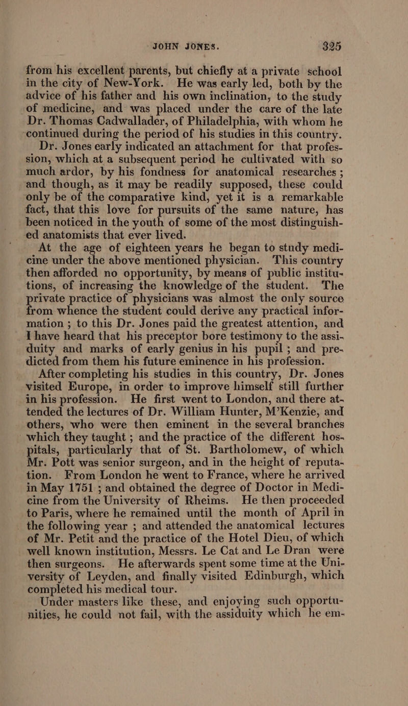 from his excellent parents, but chiefly at a private school in the city of New-York. He was early led, both by the advice of his father and his own inclination, to the study of medicine, and was placed under the care of the late Dr. Thomas Cadwallader, of Philadelphia, with whom he ‘continued during the period of his studies in this country. Dr. Jones early indicated an attachment for that profes- sion, which at a subsequent period he cultivated with so much ardor, by his fondness for anatomical researches ; and though, as it may be readily supposed, these could only be of the comparative kind, yet it is a remarkable fact, that this love for pursuits of the same nature, has been noticed in the youth of some of the most distinguish- ed anatomists that ever lived. At the age of eighteen years he began to study medi- cine under the above mentioned physician. ‘This country then afforded no opportunity, by means of public institu- tions, of increasing the knowledge of the student. The private practice of physicians was almost the only source from whence the student could derive any practical infor- mation ; to this Dr. Jones paid the greatest attention, and I have heard that his preceptor bore testimony to the assi- duity and marks of early genius in his pupil ; and pre- dicted from them his future eminence in his profession. After completing his studies in this country, Dr. Jones visited Europe, in order to improve himself still further in his profession. He first went to London, and there at- tended the lectures of Dr. William Hunter, M’Kenzie, and others, who were then eminent in the several branches which they taught ; and the practice of the different hos- pitals, particularly that of St. Bartholomew, of which Mr. Pott was senior surgeon, and in the height of reputa- tion. From London he went to France, where he arrived in May 1751 ; and obtained the degree of Doctor in Medi- cine from the University of Rheims. He then proceeded to Paris, where he remained until the month of April in the following year ; and attended the anatomical lectures of Mr. Petit and the practice of the Hotel Dieu, of which well known institution, Messrs. Le Cat and Le Dran were then surgeons. He afterwards spent some time at the Uni- versity of Leyden, and finally visited Edinburgh, which completed his medical tour. Under masters like these, and enjoying such opportu- nities, he could not fail, with the assiduity which he em-