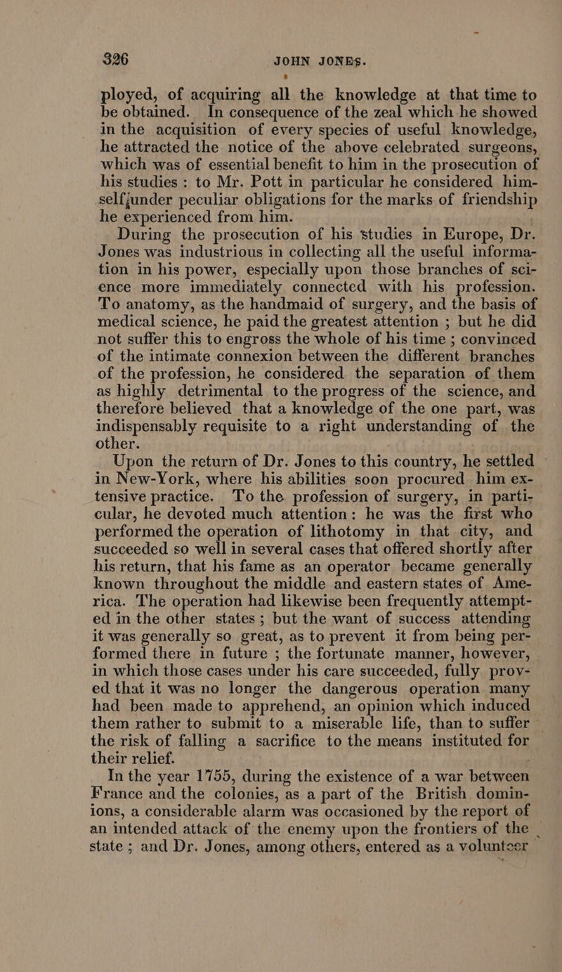 ployed, of acquiring all the knowledge at that time to be obtained. In consequence of the zeal which he showed in the acquisition of every species of useful knowledge, he attracted the notice of the above celebrated surgeons, which was of essential benefit to him in the prosecution of his studies : to Mr. Pott in particular he considered him- selfjunder peculiar obligations for the marks of friendship he experienced from him. : During the prosecution of his studies in Europe, Dr. Jones was industrious in collecting all the useful informa- tion in his power, especially upon those branches of sci- ence more immediately connected with his profession. To anatomy, as the handmaid of surgery, and the basis of medical science, he paid the greatest attention ; but he did not suffer this to engross the whole of his time ; convinced of the intimate connexion between the different branches of the profession, he considered the separation of them as highly detrimental to the progress of the science, and therefore believed that a knowledge of the one part, was indispensably requisite to a right understanding of the other. Upon the return of Dr. Jones to this country, he settled in New-York, where his abilities soon procured him ex- tensive practice. To the profession of surgery, in parti- cular, he devoted much attention: he was the first who performed the operation of lithotomy in that city, and succeeded so well in several cases that offered shortly after his return, that his fame as an operator became generally known throughout the middle and eastern states of. Ame- rica. The operation had likewise been frequently attempt- ed in the other states; but the want of success attending it was generally so great, as to prevent it from being per- formed there in future ; the fortunate manner, however, in which those cases under his care succeeded, fully prov- ed that it was no longer the dangerous operation many had been made to apprehend, an opinion which induced them rather to submit to a miserable life, than to suffer © the risk of falling a sacrifice to the means instituted for their relief. . In the year 1755, during the existence of a war between France and the colonies, as a part of the British domin- ions, a considerable alarm was occasioned by the report of an intended attack of the enemy upon the frontiers of the _ state ; and Dr. Jones, among others, entered as a volunteer