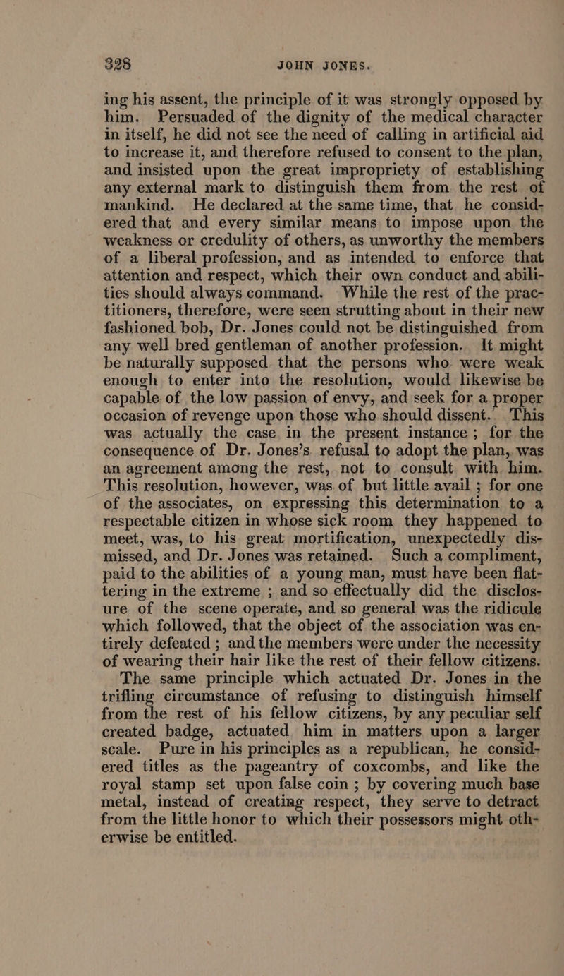 ing his assent, the principle of it was strongly opposed by. him. Persuaded of the dignity of the medical character in itself, he did not see the need of calling in artificial aid to increase it, and therefore refused to consent to the plan, and insisted upon the great impropriety of establishing any external mark to distinguish them from the rest of mankind. He declared at the same time, that. he consid- ered that and every similar means to impose upon the weakness or credulity of others, as unworthy the members of a liberal profession, and as intended to enforce that attention and respect, which their own conduct and abili- ties should always command. While the rest of the prac- titioners, therefore, were seen strutting about in their new fashioned bob, Dr. Jones could not be distinguished from any well bred gentleman of another profession. It might be naturally supposed that the persons who were weak enough to enter into the. resolution, would likewise be capable of the low passion of envy, and seek for a proper occasion of revenge upon those who should dissent.. ‘This was actually the case in the present instance; for the consequence of Dr. Jones’s. refusal to adopt the plan, was an agreement among the rest, not to consult with him. This resolution, however, was.of but little avail ; for one of the associates, on expressing this. determination to a respectable citizen in whose sick room they happened to meet, was, to his great mortification, unexpectedly dis- missed, and Dr. Jones was retained. Such a compliment, paid to the abilities of a young man, must have been flat- tering in the extreme ; and so effectually did the disclos- ure of the scene operate, and so general was the ridicule which followed, that the object of the association was en- tirely defeated ; and the members were under the necessity of wearing their hair like the rest of their fellow citizens. The same principle which actuated Dr. Jones in the trifling circumstance of refusing to distinguish himself from the rest of his fellow citizens, by any peculiar self created badge, actuated him in matters upon a larger scale. Pure in his principles as a republican, he consid- ered titles as the pageantry of coxcombs, and like the royal stamp set upon false coin ; by covering much base metal, instead of creating respect, they serve to detract, from the little honor to which their possessors might oth- erwise be entitled.