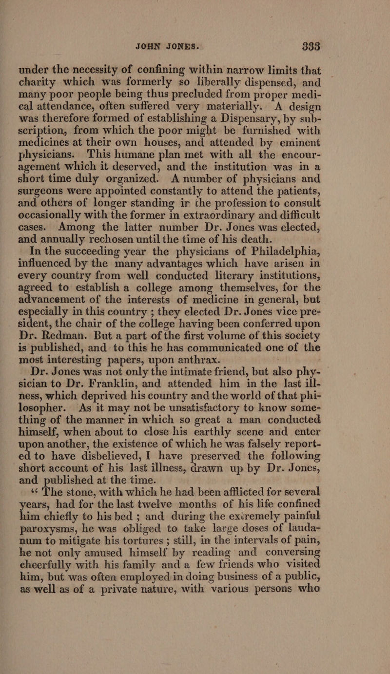 under the necessity of confining within narrow limits that charity which was formerly so liberally dispensed, and many poor people being thus precluded from proper medi- cal attendance, often suffered very materially. A design was therefore formed of establishing a Dispensary, by sub- scription, from which the poor might be furnished with medicines at their own houses, and attended by eminent physicians. This humane plan met with all the encour- agement which it deserved, and the institution was in a short time duly organized. A number of physicians and surgeons were appointed constantly to attend the patients, and others of longer standing ir the profession to consult occasionally with the former in extraordinary and difficult cases. Among the latter number Dr. Jones was elected, and annually rechosen until the time of his death. In the succeeding year the physicians of Philadelphia, influenced by the many advantages which have arisen in every country from well conducted literary institutions, agreed to establish a college among themselves, for the advancement of the interests of medicine in general, but especially in this country ; they elected Dr. Jones vice pre- sident, the chair of the college having been conferred upon Dr. Redman. But a part of the first volume of this society is published, and to this he has communicated one of the most interesting papers, upon anthrax. . Dr. Jones was not only the intimate friend, but also phy- — sician to Dr. Franklin, and attended him in the last ill- ness, which deprived his country and the world of that phi- losopher. As it may not be unsatisfactory to know some- thing of the manner in which so great a man conducted himself, when about to close his earthly scene and enter upon another, the existence of which he was falsely report- ed to have disbelieved, I have preserved the following short account of his last illness, drawn up by Dr. Jones, and published at the time. ‘¢ The stone, with which he had. been afflicted for several years, had for the last twelve months of his life confined him chiefly to his bed ; and during the exiremely painful paroxysms, he was obliged to take large doses of lauda- num to mitigate his tortures ; still, in the intervals of pain, he not only amused himself by reading and conversing cheerfully with his family and a few friends who visited him, but was often employed in doing business of a public, as well as of a private nature, with various persons who