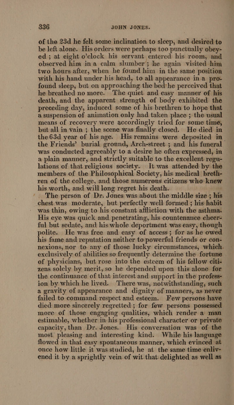 - of the 23d he felt some inclination to sleep, and desired to be left alone. His orders were perhaps too punctually obey- ed; at eight o’clock his servant entered his room, and observed him ina calm slumber; he again visited him two hours after, when he found him in the same position with his hand under his head, to all appearance in a pro- found sleep, but on approaching the bed*he perceived that he breathed no more. The quiet. and easy manner of his death, and the apparent strength of body exhibited the preceding day, induced some of his brethren to hope that a suspension of animation only had taken place ; the usual means of recovery were accordingly tried for some time, but all in vain ; the scene was finally closed. He died in the 63d year of his age. His remains were deposited in the Friends’ burial ground, Arch-street.; and his funeral was conducted agreeably to a desire he often expressed, in a plain manner, and strictly suitable to the excellent regu- lations of that religious society. It was attended by the members of the Philosophical Society, his medical breth- ren of the college, and those numerous citizens who knew his worth, and will long regret his death. | The person of Dr. Jones was about the middle size ; his chest was moderate, but perfectly well formed ; his habit was thin, owing to his constant affliction with the asthma. His eye was quick and. penetrating, his countenance cheer- ful but sedate, and his whole deportment was easy, though polite. He was free and easy of access; for as he owed his fame and reputation neither to powerful friends or con- nexions, nor to any of those lucky circumstances, which. exclusively of abilities so frequently determine the fortune of physicians, but rose into the esteem of his fellow citi- zens solely by merit, so he depended upon this alone for the continuance of that interest and swpport in the profess- ion by which he lived. 'There was, notwithstanding, such a gravity of appearance and dignity of manners, as never failed to command respect and esteem. Few persons have died more sincerely regretted ; for few persons possessed more of those engaging qualities, which render a man estimable, whether in his professional character or private capacity, than Dr. Jones. His conversation was of the most. pleasing and interesting kind. While his language flowed in that easy spontaneous manner, which evinced at once how little it was studied, he at the same time enliv- ened it by a sprightly vein of wit that: delighted as well as