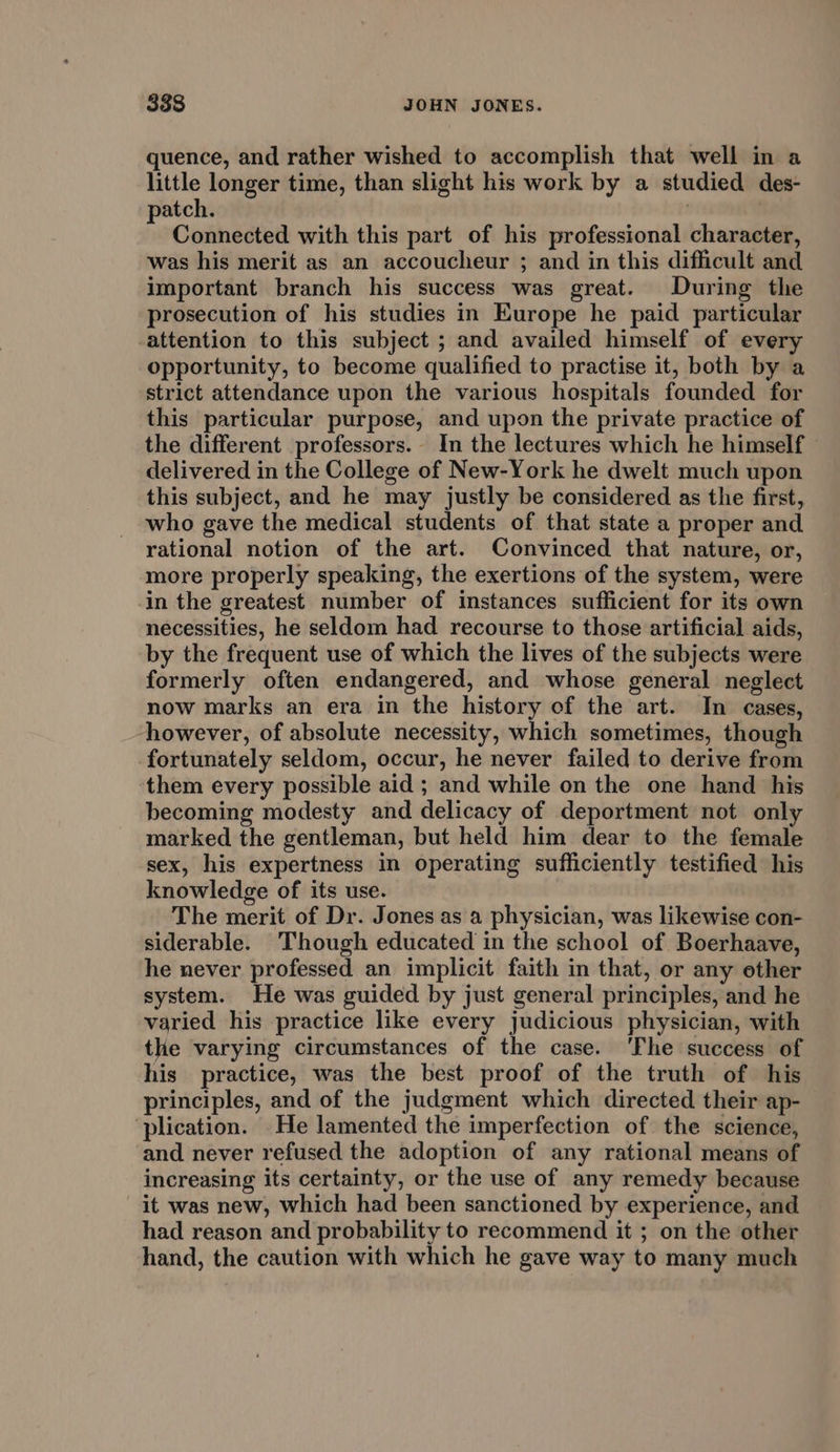 quence, and rather wished to accomplish that well in a little longer time, than slight his work by a studied des- atch. : Connected with this part of his professional character, was his merit as an accoucheur ; and in this difficult and important branch his success was great. During the prosecution of his studies in Europe he paid particular attention to this subject ; and availed himself of every opportunity, to become qualified to practise it, both by a strict attendance upon the various hospitals founded for this particular purpose, and upon the private practice of the different professors. In the lectures which he himself delivered in the College of New-York he dwelt much upon this subject, and he may justly be considered as the first, who gave the medical students of that state a proper and rational notion of the art. Convinced that nature, or, more properly speaking, the exertions of the system, were in the greatest number of instances sufficient for its own necessities, he seldom had recourse to those artificial aids, by the frequent use of which the lives of the subjects were formerly often endangered, and whose general neglect now marks an era in the history of the art. In cases, however, of absolute necessity, which sometimes, though fortunately seldom, occur, he never failed to derive from them every possible aid ; and while on the one hand his becoming modesty and delicacy of deportment not only marked the gentleman, but held him dear to the female sex, his expertness in operating sufficiently testified his knowledge of its use. The merit of Dr. Jones as a physician, was likewise con- siderable. Though educated in the school of Boerhaave, he never professed an implicit faith in that, or any ether system. He was guided by just general principles, and he varied his practice like every judicious physician, with the varying circumstances of the case. ‘Fhe success of his practice, was the best proof of the truth of his principles, and of the judgment which directed their ap- ‘plication. He lamented the imperfection of the science, and never refused the adoption of any rational means of increasing its certainty, or the use of any remedy because it was new, which had been sanctioned by experience, and had reason and probability to recommend it ; on the other hand, the caution with which he gave way to many much