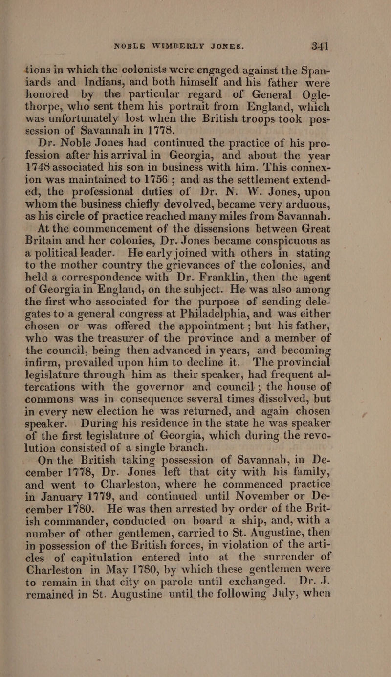 tions in which the colonists were engaged against the Span- jards and Indians, and both himself and his father were honored by the particular regard of General Ogle- thorpe, who sent them his portrait from England, which was unfortunately lost when the British troops took pos- session of Savannah in 1778. Dr. Noble Jones had continued the practice of his pro- fession after his arrival in Georgia, and about the year 1748 associated his son in business with him. This connex- ion was maintained to 1756 ; and as the settlement extend- ed, the professional duties of Dr. N. W. Jones, upon whom the business chiefly devolved, became very arduous, as his circle of practice reached many miles from Savannah. At the commencement of the dissensions between Great Britain and her colonies, Dr. Jones became conspicuous as a political leader. Heearly joined with others in stating to the mother country the grievances of the colonies, and held a correspondence with Dr. Franklin, then the agent of Georgia in England, on the subject. He was also among the first who associated for the purpose of sending dele- gates to a general congress at Philadelphia, and was either chosen or was offered the appointment ; but his father, who was the treasurer of the province and a member of the council, being then advanced in years, and becoming infirm, prevailed upon him to decline it. The provincial legislature through him as their speaker, had frequent al- tercations with the governor and council ; the house of commons was in consequence several times dissolved, but in every new election he was returned, and again chosen speaker. During his residence in the state he was speaker of the first legislature of Georgia, which during the revo- lution consisted of a single branch. On the British taking possession of Savannah, in De- cember 1778, Dr. Jones left that city with his family, and went to Charleston, where he commenced practice in January 1779, and continued. until November or De- cember 1780. He was then arrested by order of the Brit- ish commander, conducted on board a ship, and, with a number of other gentlemen, carried to St. Augustine, then in possession of the British forces, in violation of the arti- cles of capitulation entered into at the surrender of Charleston in May 1780, by which these gentlemen were to remain in that city on parole until exchanged. Dr. J. remained in St. Augustine until the following July, when