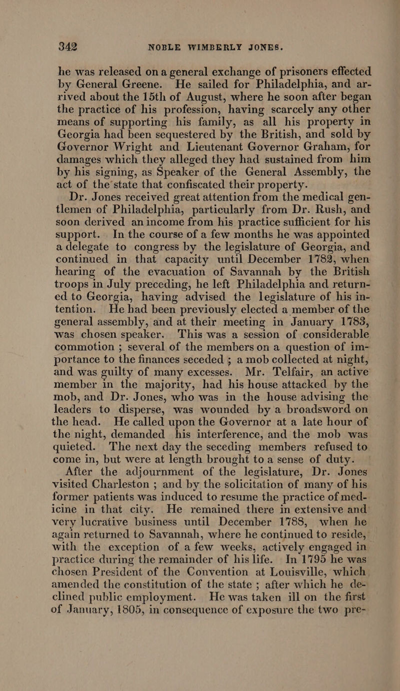 he was released ona general exchange of prisoners effected by General Greene. He sailed for Philadelphia, and ar- rived about the 15th of August, where he soon after began the practice of his profession, having scarcely any other means of supporting his family, as all his property in Georgia had been sequestered by the British, and sold by Governor Wright and Lieutenant Governor Graham, for damages which they alleged they had sustained from him by his signing, as Speaker of the General Assembly, the act of the’state that confiscated their property. | Dr. Jones received great attention from the medical gen- tlemen of Philadelphia, particularly from Dr. Rush, and soon derived an income from his practice sufficient for his support. In the course of a few months he was appointed a delegate to congress by the legislature of Georgia, and continued in that capacity until December 1782, when hearing of the evacuation of Savannah by the British troops in July preceding, he left Philadelphia and return- ed to Georgia, having advised the legislature of his in- tention. He bad been previously elected a member of the general assembly, and at their meeting in January 1783, was chosen speaker. This was a session of considerable commotion ; several of the members on a question of im- portance to the finances seceded ; a mob collected at night, and was guilty of many excesses. Mr. Telfair, an active member in the majority, had his house attacked by the mob, and Dr. Jones, who was in the house advising the leaders to disperse, was wounded by a broadsword on the head. He called upon the Governor at a late hour of the night, demanded his interference, and the mob was quieted. The next day the seceding members refused to come in, but were at length brought toa sense of duty. After the adjournment of the legislature, Dr. Jones visited Charleston ; and by the solicitation of many of his former patients was induced to resume the practice of med- icine in that city. He remained there in extensive and very lucrative business until December 1788, when he again returned to Savannah, where he continued to reside, with the exception of a few weeks, actively engaged in practice during the remainder of his life. In 1795 he was chosen President of the Convention at Louisville, which amended the constitution of the state ; after which he de- clined public employment. He was taken ill on the first of January, 1805, in consequence of exposure the two pre-