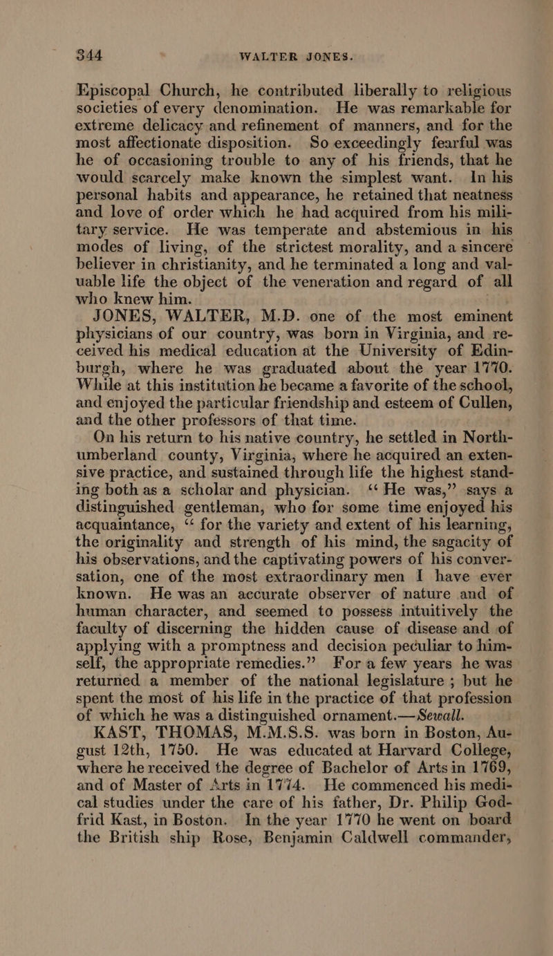 Episcopal Church, he contributed liberally to religious societies of every denomination. He was remarkable for extreme delicacy and refinement. of manners, and for the most affectionate disposition. So exceedingly fearful was he of occasioning trouble to any of his friends, that he would scarcely make known the simplest want. In his personal habits and appearance, he retained that neatness and love of order which he had acquired from his mili- tary service. He was temperate and abstemious in his modes of living, of the strictest morality, and a sincere believer in christianity, and he terminated a long and val- uable life the object of the veneration and regard of all who knew him. | JONES, WALTER, M.D. one of the most eminent physicians of our country, was born in Virginia, and _re- ceived his medical education at the University of Edin- burgh, where he was graduated about the year 1770. While at this institution he became a favorite of the school, and enjoyed the particular friendship and esteem of Cullen, and the other professors of that time. | On his return to his native country, he settled in North- umberland county, Virginia, where he acquired an exten- sive practice, and sustained through life the highest stand- ing both asa scholar and physician. ‘‘ He was,” says a distinguished gentleman, who for some time enjoyed his acquaintance, ‘‘ for the variety and extent of his learning, the originality and strength of his mind, the sagacity of his observations, and the captivating powers of his conver- sation, one of the most extraordinary men I have ever known. He was an accurate observer of nature and of human character, and seemed to possess intuitively the faculty of discerning the hidden cause of disease and of applying with a promptness and decision peculiar to him- self, the appropriate remedies.”” Fora few years he was returned a member of the national legislature ; but he spent the most of his life in the practice of that profession of which he was a distinguished ornament.—Sewall. KAST, THOMAS, M.M.S.S. was born in Boston, Au- gust 12th, 1750. He was educated at Harvard College, where he received the degree of Bachelor of Arts in 1769, and of Master of Arts in 1774. He commenced his medi- cal studies under the care of his father, Dr. Philip God- frid Kast, in Boston. In the year 1770 he went on board the British ship Rose, Benjamin Caldwell commander,