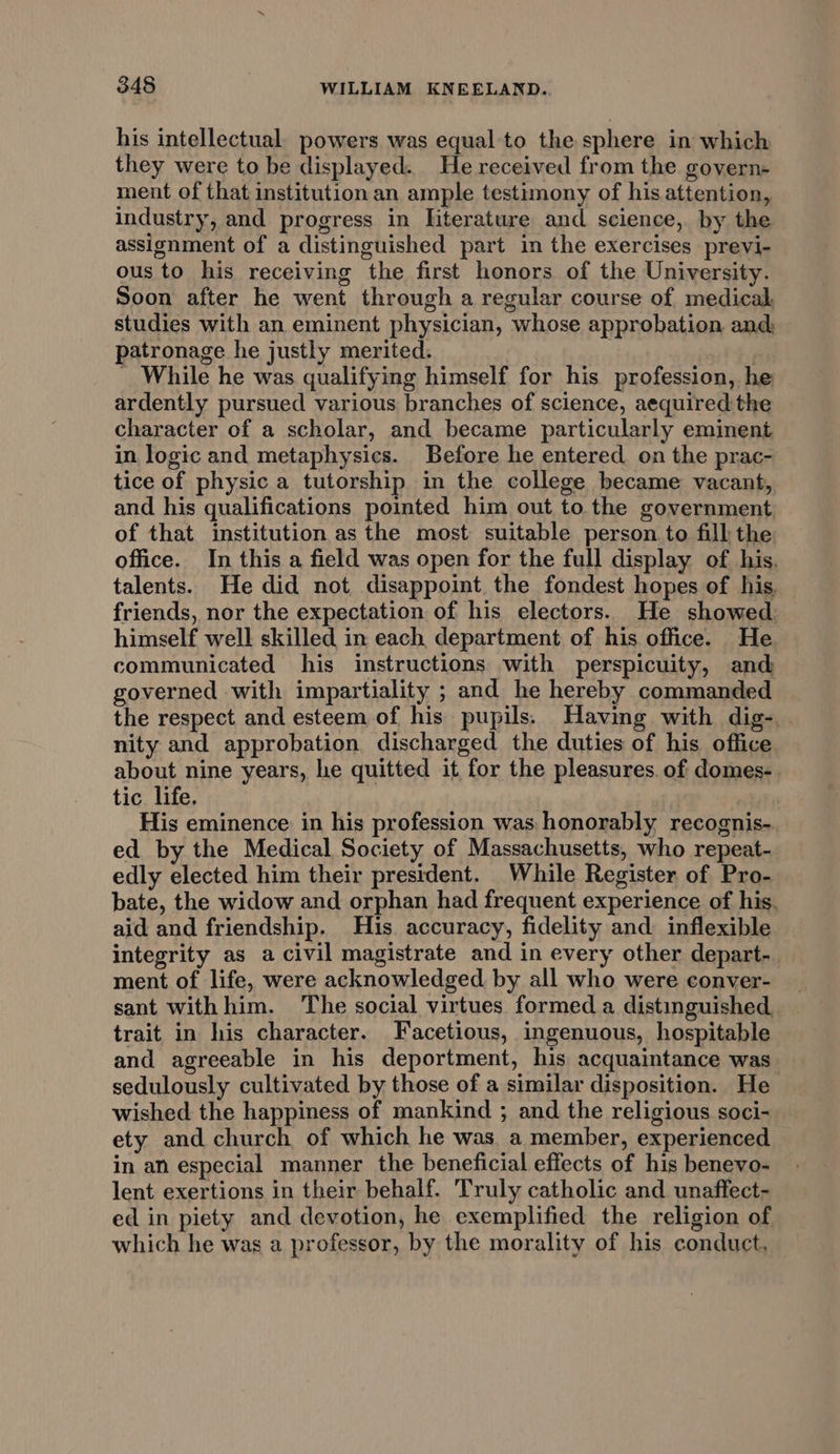 his intellectual. powers was equal to the sphere in which they were to be displayed. He received from the govern- ment of that institution an ample testimony of his attention, industry, and progress in literature and science, by the assignment of a distinguished part in the exercises previ- ous to his receiving the first honors of the University. Soon after he went through a regular course of medical, studies with an eminent physician, whose approbation and: patronage he justly merited. : _ While he was qualifying himself for his profession, he ardently pursued various branches of science, aequired the character of a scholar, and became particularly eminent in logic and metaphysics. Before he entered on the prac- tice of physic a tutorship in the college became vacant, and his qualifications pointed him out to the government of that institution as the most suitable person to fill the office. In this a field was open for the full display of his. talents. He did not disappoint the fondest hopes of his. friends, nor the expectation of his electors. He showed himself well skilled in each department of his office. He communicated his instructions with perspicuity, and governed with impartiality ; and he hereby commanded the respect and esteem of his pupils. Having with dig-.. nity and approbation discharged the duties of his office about nine years, he quitted it for the pleasures. of domes-. tic life. ial His eminence in his profession was honorably recognis- ed by the Medical Society of Massachusetts, who repeat- edly elected him their president. While Register of Pro- bate, the widow and orphan had frequent experience of his. aid and friendship. His accuracy, fidelity and inflexible integrity as a civil magistrate and in every other depart- ment of life, were acknowledged by all who were conver- sant withhim. The social virtues formed a distinguished trait in his character. Facetious, ingenuous, hospitable and agreeable in his deportment, his acquaintance was sedulously cultivated by those of a similar disposition. He wished the happiness of mankind ; and the religious soci- ety and church of which he was. a member, experienced in an especial manner the beneficial effects of his benevo- lent exertions in their behalf. Truly catholic and unaffect- ed in piety and devotion, he exemplified the religion of which he was a professor, by the morality of his conduct,