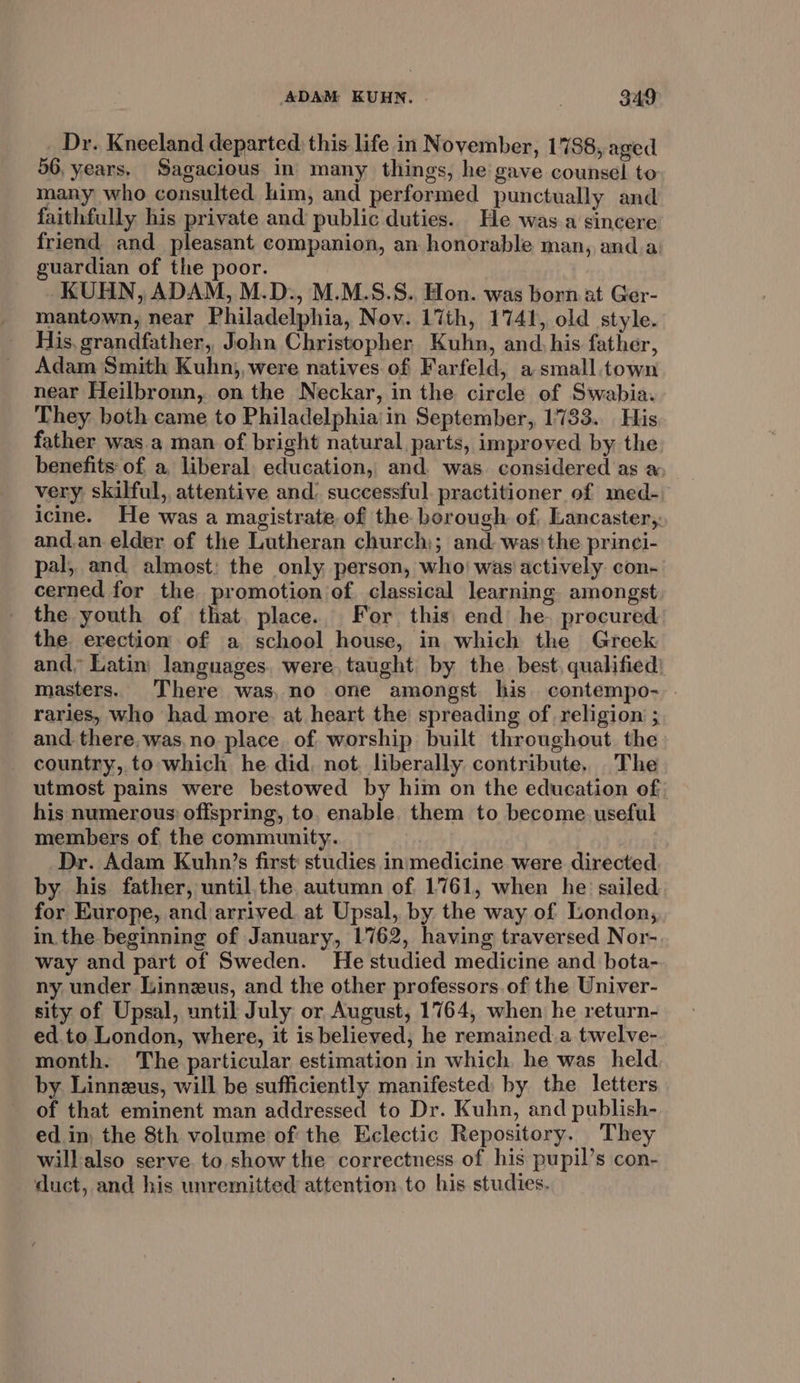 _ Dr. Kneeland departed: this life in November, 1788, aged 56, years, Sagacious in many things, he gave counsel to many who consulted him, and performed punctually and faithfully his private and public duties. He was a sincere friend and pleasant companion, an honorable man, and.a: guardian of the poor. KUHN, ADAM, M.D., M.M.S.S. Hon. was born at Ger- mantown, near Philadelphia, Nov. 17th, 1741, old style. His, grandfather, John Christopher Kuhn, and, his father, Adam Smith Kuhn), were natives of Farfeld, asmall.town near Heilbronn, on the Neckar, in the circle of Swabia. They both came to Philadelphia in September, 1783. His father was.a man of bright natural parts, improved by the benefits of. a, liberal. education, and. was considered as a very skilful, attentive and: successful. practitioner of med- icine. He was a magistrate of the borough of. Lancaster,. and.an.elder of the Lutheran church); and. was’ the princi- pal, and almost: the only person, who) was actively con- cerned for the promotion of classical learning amongst the youth of that. place. For this end he. procured the. erection of a school house, in which the Greek and, Latin languages. were, taught by the. best, qualified) masters. There was, no one amongst his contempo- raries, who had more. at heart the spreading of religion ; and. there, was,no place. of worship built throughout the country, to which he did, not. liberally contribute, The utmost pains were bestowed by him on the education of. his numerous: offspring, to. enable. them to become. useful members of the community. | Dr. Adam Kuhn’s first: studies insmedicine were directed by his father, until. the autumn of 1761, when he sailed for Europe, and arrived. at Upsal, by the way of London, in. the beginning of January, 1762, having traversed Nor- way and part of Sweden. He studied medicine and bota- ny under Linnzus, and the other professors.of the Univer- sity of Upsal, until July or August, 1764, when he return- ed.to London, where, it is believed; he remained.a twelve- month. The particular estimation in which he was held by. Linnzus, will be sufficiently manifested: by the letters of that eminent man addressed to Dr. Kuhn, and publish- ed in, the 8th volume of the Eclectic Repository. They willalso serve. to. show the correctness of his pupil’s con- duct, and his unremitted attention. to his studies.