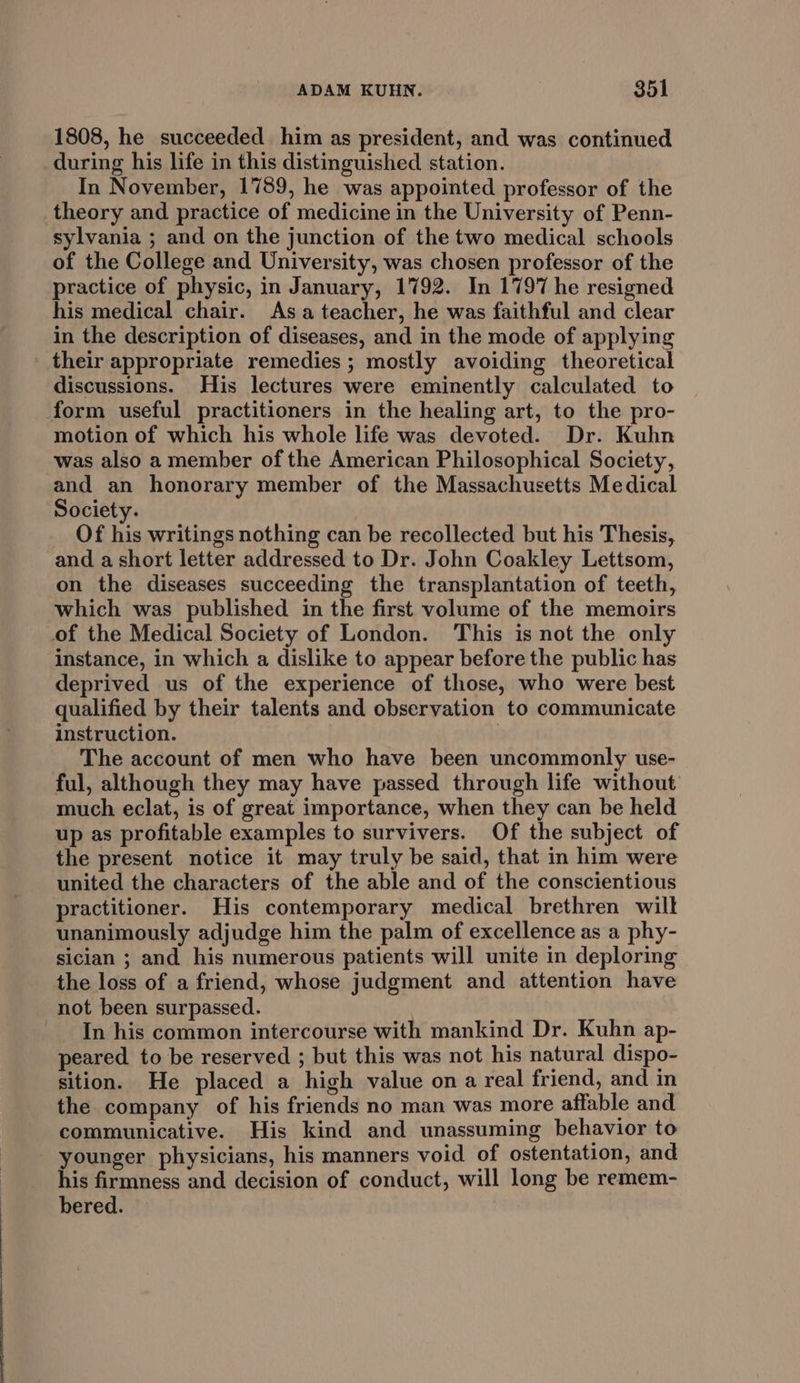 1808, he succeeded him as president, and was continued during his life in this distinguished station. In November, 1789, he was appointed professor of the theory and practice of medicine in the University of Penn- sylvania ; and on the junction of the two medical schools of the College and University, was chosen professor of the practice of physic, in January, 1792. In 1797 he resigned his medical chair. Asa teacher, he was faithful and clear in the description of diseases, and in the mode of applying their appropriate remedies ; mostly avoiding theoretical discussions. His lectures were eminently calculated to form useful practitioners in the healing art, to the pro- motion of which his whole life was devoted. Dr. Kuhn was also a member of the American Philosophical Society, and an honorary member of the Massachusetts Medical Society. Of his writings nothing can be recollected but his Thesis, and a short letter addressed to Dr. John Coakley Lettsom, on the diseases succeeding the transplantation of teeth, which was published in the first volume of the memoirs of the Medical Society of London. This is not the only instance, in which a dislike to appear before the public has deprived us of the experience of those, who were best qualified by their talents and observation to communicate instruction. The account of men who have been uncommonly use- ful, although they may have passed through life without much eclat, is of great importance, when they can be held up as profitable examples to survivers. Of the subject of the present notice it may truly be said, that in him were united the characters of the able and of the conscientious practitioner. His contemporary medical brethren wilt unanimously adjudge him the palm of excellence as a phy- sician ; and his numerous patients will unite in deploring the loss of a friend, whose judgment and attention have not been surpassed. In his common intercourse with mankind Dr. Kuhn ap- peared to be reserved ; but this was not his natural dispo- sition. He placed a high value on a real friend, and in the company of his friends no man was more affable and communicative. His kind and unassuming behavior to younger physicians, his manners void of ostentation, and his firmness and decision of conduct, will long be remem- bered. |