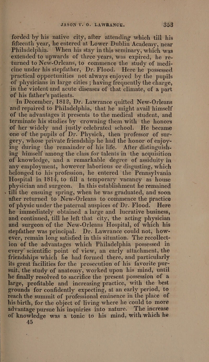 a forded by his native city, after attending which till his fifteenth year, he entered at Lower Dublin Academy, near ‘turned to New-Orleans, to commence the study of medi- cine under his stepfather, Dr. Flood. Here he possessed of physicians in large cities ; having frequently the charge, in the violent and acute diseases of that climate, of a part of his father’s patients. In December, 1812, Dr. Lawrance quitted New-Orleans and repaired to Philadelphia, that he might avail himself of the advantages it presents to the medical student, and terminate his studies by crowning them with the honors of her widely and justly celebrated school. He became one of the pupils of Dr. Physick, then professor of sur- gery, whose private friendship he had the honor of enjoy- ing during the remainder of his life. After distinguish- ing himself among the class for talents in the acquisition of knowledge, and a remarkable degree of assiduity in any employment, however laborious or disgusting, which belonged to his profession, he entered the Pennsylvania Hospital in 1814, to fill a temporary vacancy as house physician and surgeon. In this establishment he remained till the ensuing spring, when he was graduated, and soon after returned to New-Orleans to commence the practice of physic under the paternal auspices of Dr. Flood. Here he immediately obtained a large and lucrative business, and continued, till he left that city, the acting physician and surgeon of the New-Orleans Hospital, of which his stepfather was principal. Dr. Lawrance could not, how- ever, remain long satisfied in this situation. The recollect- ion of the advantages which Philadelphia possessed in every scientific point of view, an early attachment, the friendships which he had formed there, and particularly its great facilities for the prosecution of his favorite pur- suit, the study of anatomy, worked upon his mind, until he finally resolved to sacrifice the present possession of a large, profitable and increasing practice, with the: best srounds for confidently expecting, at an early period, to reach the summit of professional eminence in the place of his birth, for the object of living where he could to more advantage pursue his inquiries into nature. The increase of knowledge was a tonic to his mind, with which he A5