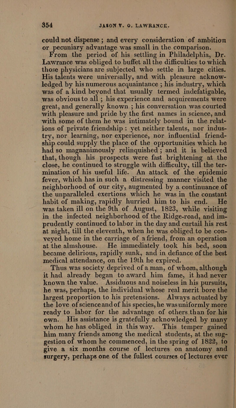 could not dispense ; and every consideration of ambition or pecuniary advantage was small in the comparison. From the period of his settling in Philadelphia, Dr. Lawrance was obliged to buffet all the difficulties to which those physicians are subjected who settle in large cities. ~ His talents were universally, and with pleasure acknow- ledged by his numerous acquaintance ; his industry, which was of a kind beyond that usually termed indefatigable, was obvious to all ; his experience and acquirements were great, and generally known; his conversation was courted with pleasure and pride by the first names in science, and with some of them he was intimately bound in the relat- ions of private friendship : yet neither talents, nor indus- try, nor learning, nor experience, nor influential friend- ship could supply the place of the opportunities which he had so magnanimously relinquished ; and it is believed that, though his prospects were fast. brightening at the close, he continued to struggle with difficulty, till the ter- mination of his useful life. An attack of the epidemic fever, which has in such a distressing manner visited the neighborhood of our city, augmented by a continuance of the unparalleled exertions which he was in the constant was taken ill on the 9th of August, 1823, while visiting in the infected neighborhood of the Ridge-road, and im- prudently continued to labor in the day and curtail his rest at night, till the eleventh, when he was obliged to be con- veyed home in the carriage of afriend, from an operation at the almshouse. He immediately took his bed, soon became delirious, rapidly sunk, and in defiance of the best medical attendance, on the 19th he expired. Thus was society deprived of a man, of whom, although it had already began to award him fame, it had never known the value. Assiduous and noiseless in his pursuits, he was, perhaps, the individual whose real merit bore the largest proportion to his pretensions. Always actuated by the love of scienceand of his species, he was uniformly more ready to labor for the advantage of others than for his own. His assistance is gratefully acknowledged by many whom he has obliged in this way. This temper gained him many friends among the medical students, at the sug- gestion of whom he commenced, in the spring of 1822, to give a six months course of lectures on anatomy and surgery, perhaps one of the fullest courses of lectures ever