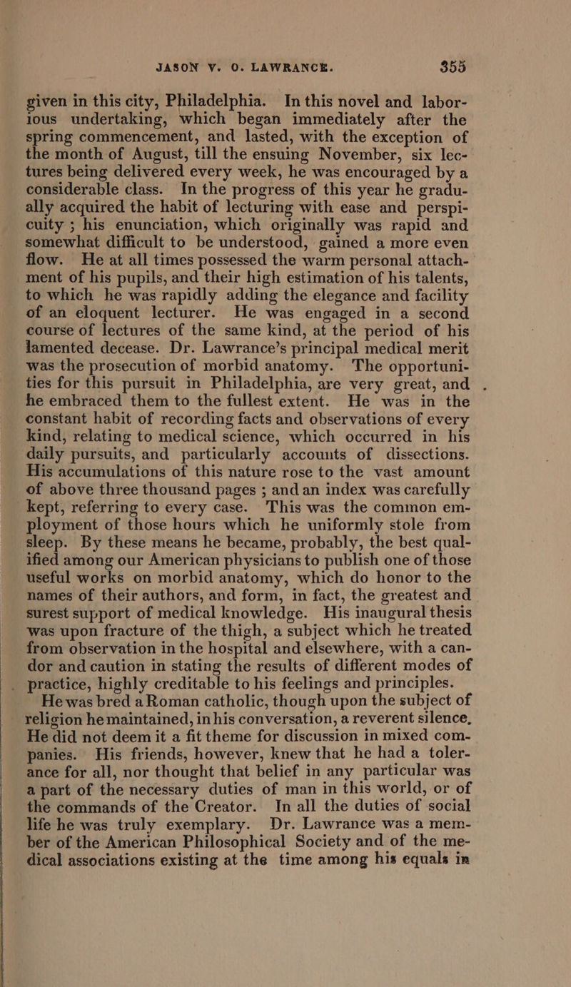 given in this city, Philadelphia. In this novel and labor- ious undertaking, which began immediately after the spring commencement, and lasted, with the exception of the month of August, till the ensuing November, six lec- tures being delivered every week, he was encouraged by a considerable class. In the progress of this year he gradu- ally acquired the habit of lecturing with ease and _ perspi- cuity ; his enunciation, which originally was rapid and somewhat difficult to be understood, gained a more even flow. He at all times possessed the warm personal attach- ment of his pupils, and their high estimation of his talents, to which he was rapidly adding the elegance and facility of an eloquent lecturer. He was engaged in a second course of lectures of the same kind, at the period of his lamented decease. Dr. Lawrance’s principal medical merit was the prosecution of morbid anatomy. The opportuni- ties for this pursuit in Philadelphia, are very great, and . he embraced them to the fullest extent. He was in the constant habit of recording facts and observations of every kind, relating to medical science, which occurred in his daily pursuits, and particularly accounts of dissections. His accumulations of this nature rose to the vast amount of above three thousand pages ; and an index was carefully kept, referring to every case. This was the common em- ployment of those hours which he uniformly stole from sleep. By these means he became, probably, the best qual- ified among our American physicians to publish one of those useful works on morbid anatomy, which do honor to the names of their authors, and form, in fact, the greatest and surest support of medical knowledge. His inaugural thesis was upon fracture of the thigh, a subject which he treated from observation in the hospital and elsewhere, with a can- dor and caution in stating the results of different modes of _ practice, highly creditable to his feelings and principles. He was bred a Roman catholic, though upon the subject of - religion he maintained, in his conversation, a reverent silence, He did not deem it a fit theme for discussion in mixed com- panies. His friends, however, knew that he had a toler- ance for all, nor thought that belief in any particular was a part of the necessary duties of man in this world, or of the commands of the Creator. In all the duties of social life he was truly exemplary. Dr. Lawrance was a mem- ber of the American Philosophical Society and of the me- dical associations existing at the time among his equals in