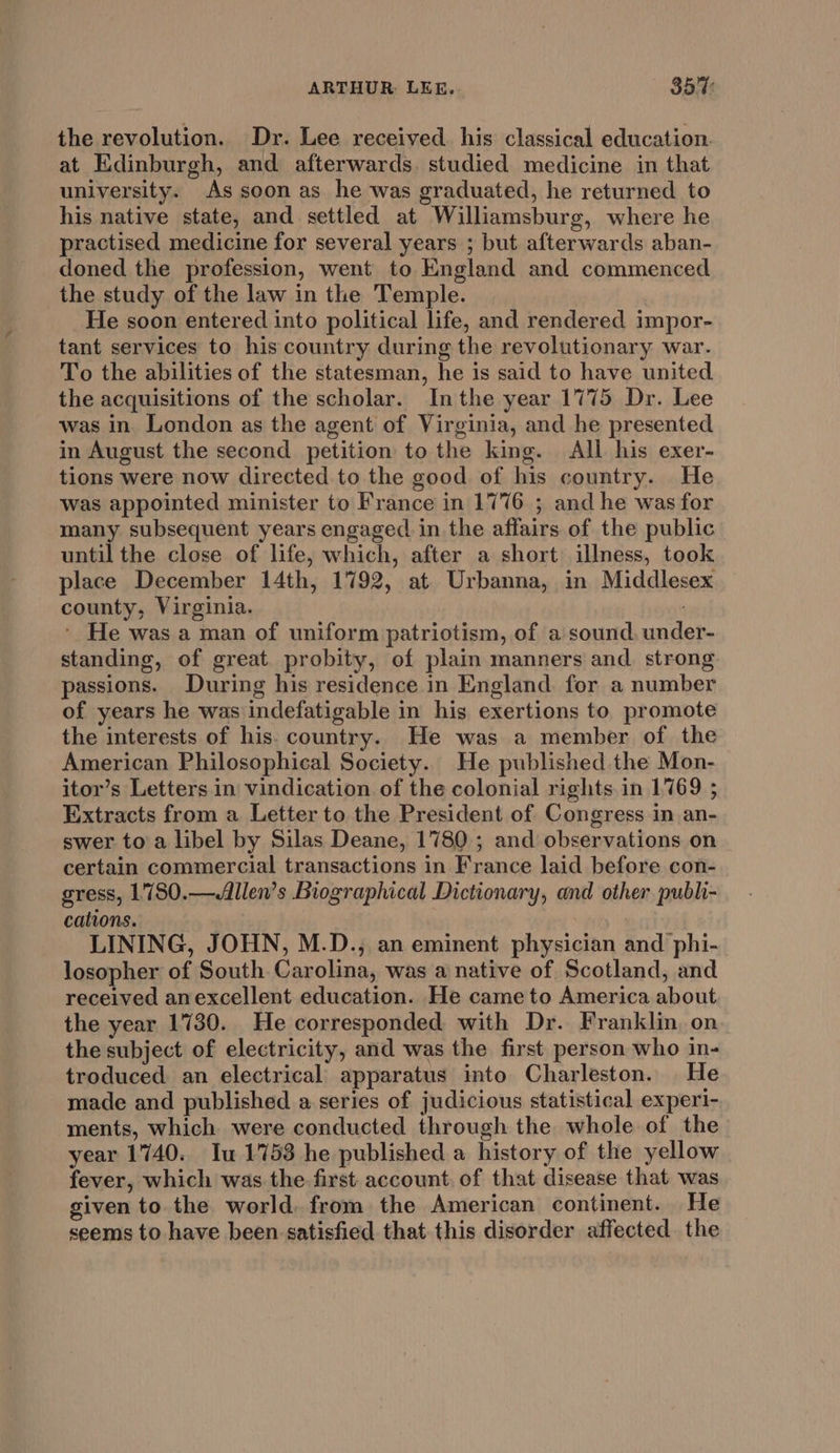 ARTHUR. LEE. 85%: the revolution. Dr. Lee received his classical education. at Edinburgh, and afterwards. studied medicine in that university. As soon as he was graduated, he returned to his native state, and settled at Williamsburg, where he practised medicine for several years ; but afterwards aban- doned the profession, went to England and commenced the study of the law in the Temple. He soon entered into political life, and rendered impor- tant services to his country during the revolutionary war. To the abilities of the statesman, he is said to have united the acquisitions of the scholar. Inthe year 1775 Dr. Lee was in London as the agent of Virginia, and he presented in August the second petition to the king. All his exer- tions were now directed to the good of his country. He was appointed minister to France in 1776 5 and he was for many subsequent years engaged in the affairs of the public until the close of life, which, after a short illness, took place December 14th, 1792, at. Urbanna, in Middlesex county, Virginia. ' He was a man of uniform patriotism, of a sound, under- standing, of great probity, of plain manners and. strong passions. During his residence in England for a number of years he was indefatigable in his exertions to promote the interests of his. country. He was a member of the American Philosophical Society. He published the Mon- itor’s Letters in vindication of the colonial rights in 1769 ; Extracts from a Letter to the President of Congress in an- swer toa libel by Silas Deane, 1780; and observations on certain commercial transactions in France laid before con- gress, 1780.—Allen’s Biographical Dictionary, and other publi- cations. LINING, JOHN, M.D., an eminent physician and phi- losopher of South Carolina, was a native of Scotland, and received anexcellent education. He came to America about the year 1730. He corresponded with Dr. Franklin on the subject of electricity, and was the first. person who in- troduced an electrical apparatus into Charleston. He made and published a series of judicious statistical experi- ments, which were conducted through the whole of the year 1740. Iu 1753 he published a history of the yellow fever, which was the first. account. of that disease that was given to the world. from the American continent. He seems to have been: satisfied that this disorder affected the