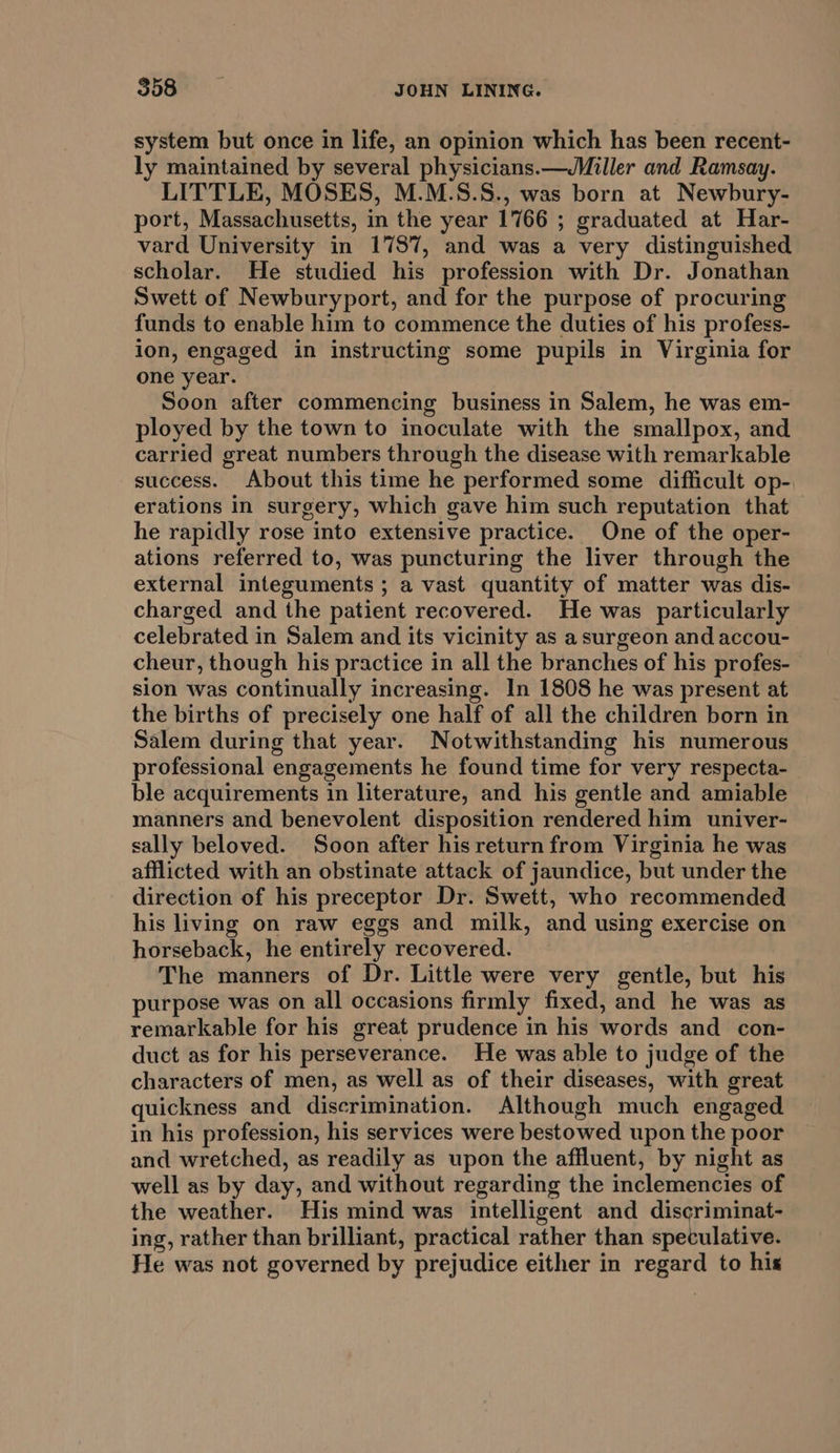 system but once in life, an opinion which has been recent- ly maintained by several physicians.—Miller and Ramsay. LITTLE, MOSES, M.M.S.S., was born at Newbury- port, Massachusetts, in the year 1766 ; graduated at Har- vard University in 1787, and was a very distinguished scholar. He studied his profession with Dr. Jonathan Swett of Newburyport, and for the purpose of procuring funds to enable him to commence the duties of his profess- ion, engaged in instructing some pupils in Virginia for one year. Soon after commencing business in Salem, he was em- ployed by the town to inoculate with the smallpox, and carried great numbers through the disease with remarkable success. About this time he performed some difficult op- erations in surgery, which gave him such reputation that he rapidly rose into extensive practice. One of the oper- ations referred to, was puncturing the liver through the external integuments ; a vast quantity of matter was dis- charged and the patient recovered. He was particularly celebrated in Salem and its vicinity as a surgeon and accou- cheur, though his practice in all the branches of his profes- sion was continually increasing. In 1808 he was present at the births of precisely one half of all the children born in Salem during that year. Notwithstanding his numerous professional engagements he found time for very respecta- ble acquirements in literature, and his gentle and amiable manners and benevolent disposition rendered him univer- sally beloved. Soon after his return from Virginia he was afflicted with an obstinate attack of jaundice, but under the direction of his preceptor Dr. Swett, who recommended his living on raw eggs and milk, and using exercise on horseback, he entirely recovered. The manners of Dr. Little were very gentle, but his purpose was on all occasions firmly fixed, and he was as remarkable for his great prudence in his words and con- duct as for his perseverance. He was able to judge of the characters of men, as well as of their diseases, with great quickness and discrimination. Although much engaged in his profession, his services were bestowed upon the poor and wretched, as readily as upon the affluent, by night as well as by day, and without regarding the inclemencies of the weather. His mind was intelligent and discriminat- ing, rather than brilliant, practical rather than speculative. He was not governed by prejudice either in regard to his