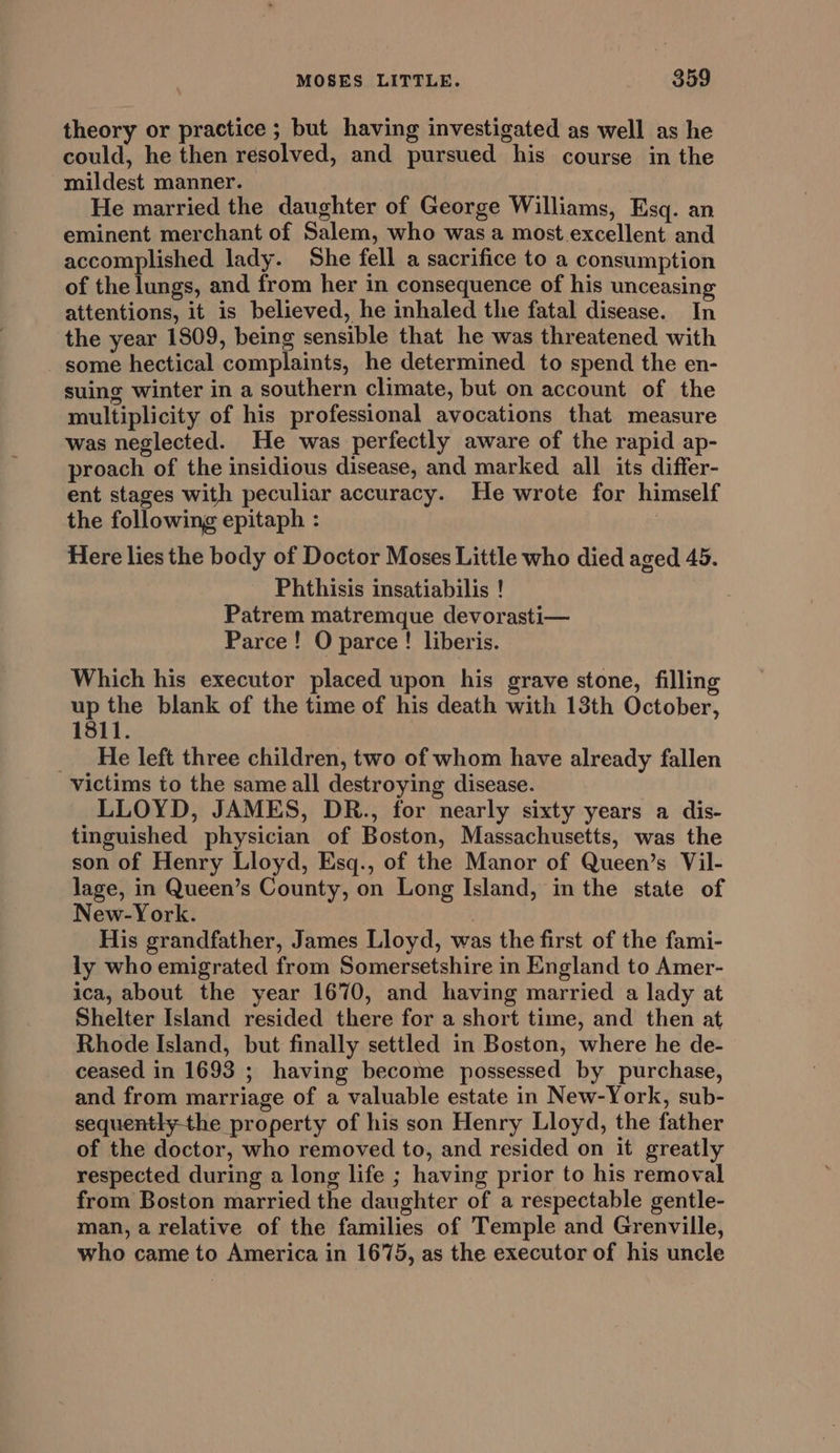 theory or practice ; but having investigated as well as he could, he then resolved, and pursued his course in the mildest manner. He married the daughter of George Williams, Esq. an eminent merchant of Salem, who was a most excellent and accomplished lady. She fell a sacrifice to a consumption of the lungs, and from her in consequence of his unceasing attentions, it is believed, he inhaled the fatal disease. In the year 1809, being sensible that he was threatened with some hectical complaints, he determined to spend the en- suing winter in a southern climate, but on account of the multiplicity of his professional avocations that measure was neglected. He was perfectly aware of the rapid ap- proach of the insidious disease, and marked all its differ- ent stages with peculiar accuracy. He wrote for himself the following epitaph : | Here lies the body of Doctor Moses Little who died aged 45. Phthisis insatiabilis ! Patrem matremque devorasti— Parce! O parce! liberis. Which his executor placed upon his grave stone, fillin up the blank of the time of his death with 13th October, 1811. _ He left three children, two of whom have already fallen victims to the same all destroying disease. LLOYD, JAMES, DR., for nearly sixty years a dis- tinguished physician of Boston, Massachusetts, was the son of Henry Lloyd, Esq., of the Manor of Queen’s Vil- lage, in Queen’s County, on Long Island, in the state of New-York. His grandfather, James Lloyd, was the first of the fami- ly who emigrated from Somersetshire in England to Amer- ica, about the year 1670, and having married a lady at Shelter Island resided there for a short time, and then at Rhode Island, but finally settled in Boston, where he de- ceased in 1693 ; having become possessed by purchase, and from marriage of a valuable estate in New-York, sub- seque e property of his son Henry Lloyd, the father of the doctor, who removed to, and resided on it greatly respected during a long life ; having prior to his removal from Boston married the daughter of a respectable gentle- man, a relative of the families of Temple and Grenville, who came to America in 1675, as the executor of his uncle