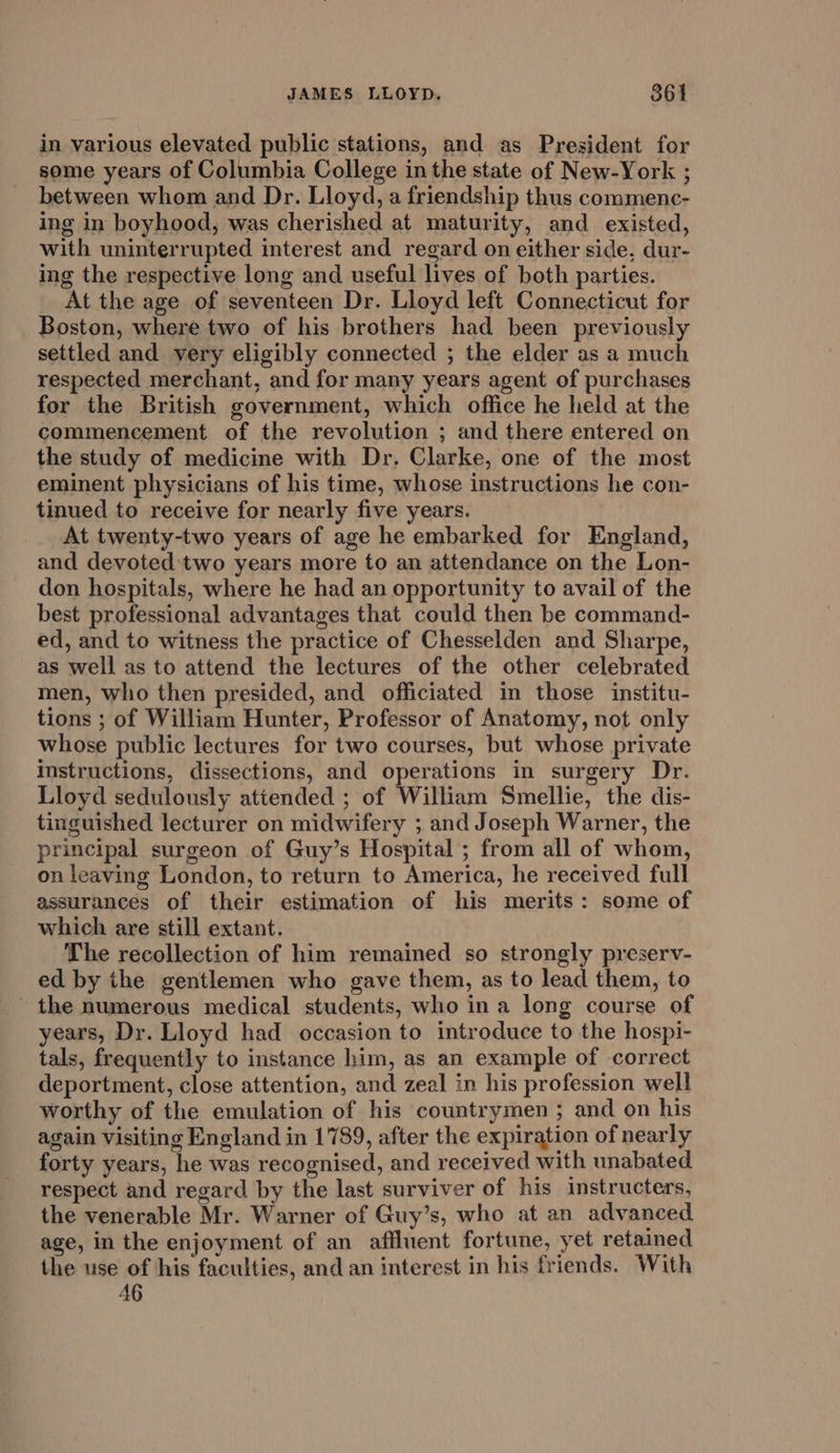 in various elevated public stations, and as President for some years of Columbia College inthe state of New-York ; between whom and Dr. Lloyd, a friendship thus commenc- ing in boyhood, was cherished at maturity, and existed, with uninterrupted interest and regard on either side, dur- ing the respective long and useful lives of both parties. At the age of seventeen Dr. Lloyd left Connecticut for Boston, where two of his brothers had been previously settled and very eligibly connected ; the elder as a much respected merchant, and for many years agent of purchases for the British government, which office he held at the commencement of the revolution ; and there entered on the study of medicine with Dr. Clarke, one of the most eminent physicians of his time, whose instructions he con- tinued to receive for nearly five years. At twenty-two years of age he embarked for England, and devoted:two years more to an attendance on the Lon- don hospitals, where he had an opportunity to avail of the best professional advantages that could then be command- ed, and to witness the practice of Chesselden and Sharpe, as well as to attend the lectures of the other celebrated men, who then presided, and officiated in those institu- tions ; of William Hunter, Professor of Anatomy, not only whose public lectures for two courses, but whose private instructions, dissections, and operations in surgery Dr. Lloyd sedulously attended ; of William Smellie, the dis- tinguished lecturer on midwifery ; and Joseph Warner, the principal surgeon of Guy’s Hospital ; from all of whom, on leaving London, to return to America, he received full assurances of their estimation of his merits: some of which are still extant. The recollection of him remained so strongly preserv- ed by the gentlemen who gave them, as to lead them, to the numerous medical students, who in a long course of years, Dr. Lloyd had occasion to introduce to the hospi- tals, frequently to instance him, as an example of correct deportment, close attention, and zeal in his profession well worthy of the emulation of his countrymen ; and on his again visiting England in 1789, after the expiration of nearly forty years, he was recognised, and received with unabated respect and regard by the last surviver of his instructers, the venerable Mr. Warner of Guy’s, who at an advanced age, in the enjoyment of an affluent fortune, yet retained the use of his faculties, and an interest in his friends. With 46