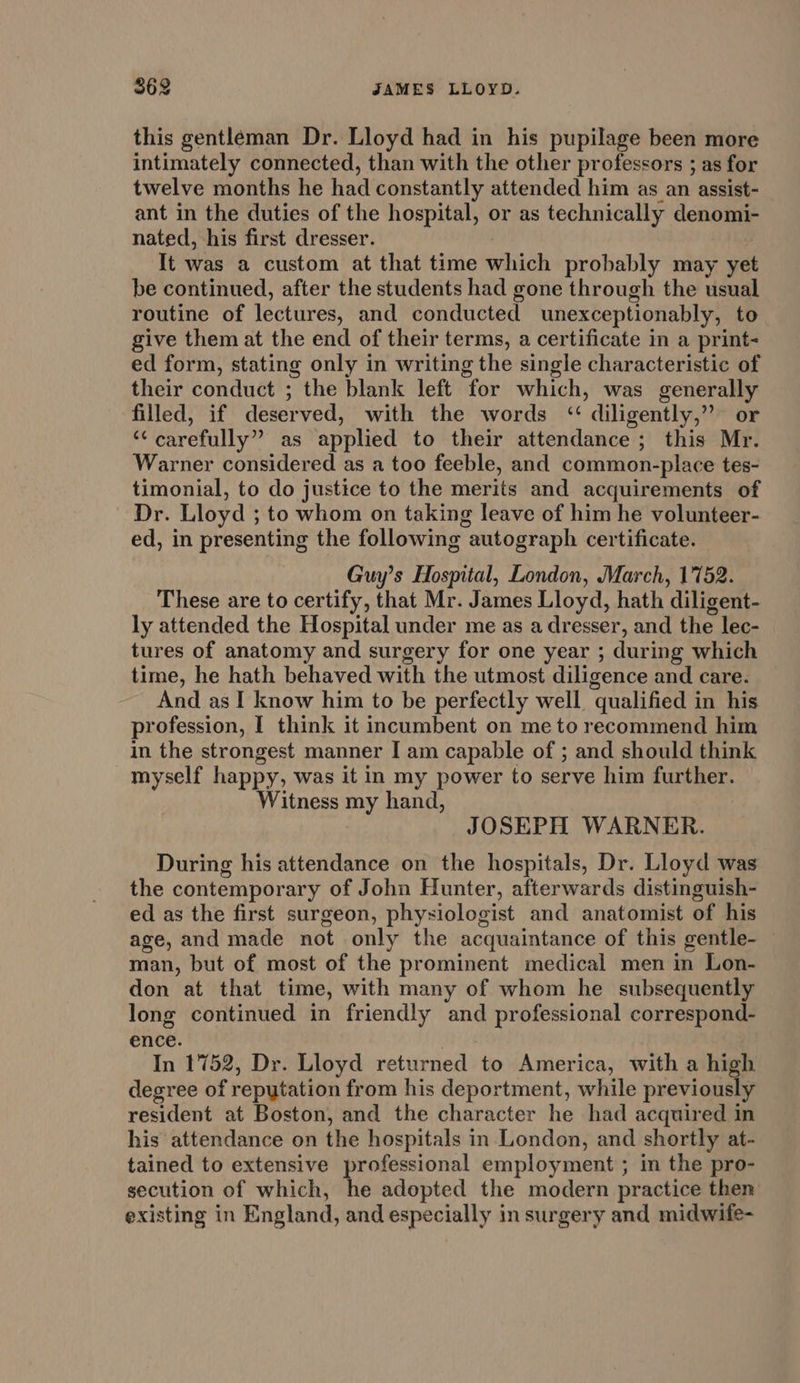 this gentleman Dr. Lloyd had in his pupilage been more intimately connected, than with the other professors ; as for twelve months he had constantly attended him as an assist- ant in the duties of the hospital, or as technically denomi- nated, his first dresser. It was a custom at that time which probably may yet be continued, after the students had gone through the usual routine of lectures, and conducted unexceptionably, to give them at the end of their terms, a certificate in a print- ed form, stating only in writing the single characteristic of their conduct ; the blank left for which, was generally filled, if deserved, with the words “ diligently,” or “carefully” as applied to their attendance ; this Mr. Warner considered as a too feeble, and common-place tes- timonial, to do justice to the merits and acquirements of Dr. Lloyd ; to whom on taking leave of him he volunteer- ed, in presenting the following autograph certificate. Guy’s Hospital, London, March, 1752. These are to certify, that Mr. James Lloyd, hath diligent- ly attended the Hospital under me as a dresser, and the lec- tures of anatomy and surgery for one year ; during which time, he hath behaved with the utmost diligence and care. And as I know him to be perfectly well qualified in his profession, I think it incumbent on me to recommend him in the strongest manner I am capable of ; and should think myself happy, was it in my power to serve him further. Witness my hand, JOSEPH WARNER. During his attendance on the hospitals, Dr. Lloyd was the contemporary of John Hunter, afterwards distinguish- ed as the first surgeon, physiologist and anatomist of his age, and made not only the acquaintance of this gentle- — man, but of most of the prominent medical men in Lon- don at that time, with many of whom he subsequently long continued in friendly and professional correspond- ence. In 1752, Dr. Lloyd returned to America, with a high degree of reputation from his deportment, while previously resident at Boston, and the character he had acquired in his attendance on the hospitals in London, and shortly at- tained to extensive professional employment; in the pro- secution of which, he adopted the modern practice then existing in England, and especially in surgery and midwife-