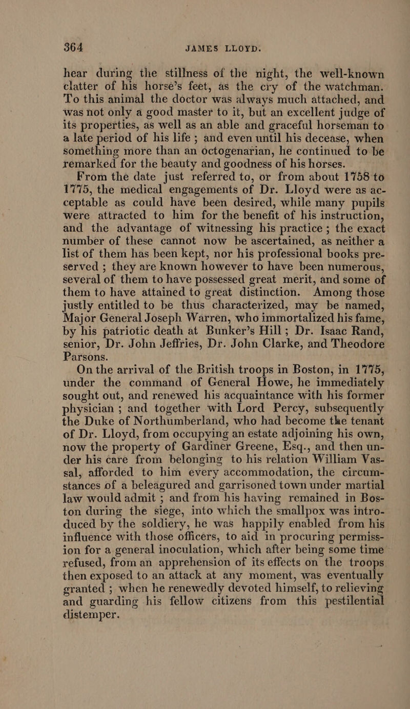 hear during the stillness of the night, the well-known clatter of his horse’s feet, as the cry of the watchman. To this animal the doctor was always much attached, and was not only a good master to it, but an excellent judge of its properties, as well as an able and graceful horseman to a late period of his life ; and even until his decease, when something more than an octogenarian, he continued to be remarked for the beauty and goodness of his horses. From the date just referred to, or from about 1758 to 1775, the medical engagements of Dr. Lloyd were as ac- ceptable as could have been desired, while many pupils were attracted to him for the benefit of his instruction, and the advantage of witnessing his practice ; the exact number of these cannot now be ascertained, as neither a list of them has been kept, nor his professional books pre- served ; they are known however to have been numerous, several of them to have possessed great merit, and some of them to have attained to great distinction. Among those justly entitled to be thus characterized, may be named, Major General Joseph Warren, who immortalized his fame, by his patriotic death at Bunker’s Hill; Dr. Isaac Rand, senior, Dr. John Jeffries, Dr. John Clarke, and Theodore Parsons. On the arrival of the British troops in Boston, in 1775, under the command of General Howe, he immediately sought out, and renewed his acquaintance with his former physician ; and together with Lord Percy, subsequently the Duke of Northumberland, who had become the tenant of Dr. Lloyd, from occupying an estate adjoining his own, now the property of Gardiner Greene, Esq., and then un- der his care from belonging to his relation William Vas- sal, afforded to him every accommodation, the circum- stances of a beleagured and garrisoned town under martial law would admit ; and from his having remained in Bos- ton during the siege, into which the smallpox was intro- duced by the soldiery, he was happily enabled from his influence with those officers, to aid in procuring permiss- ion for a general inoculation, which after being some time refused, from an apprehension of its effects on the troops then exposed to an attack at any moment, was eventually granted ; when he renewedly devoted himself, to relieving and guarding his fellow citizens from this pestilential distemper.