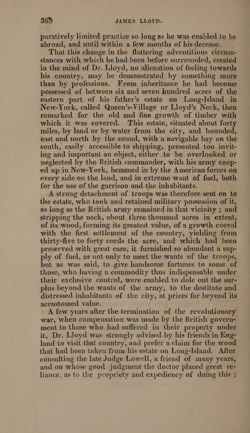 paratively limited practice so long as he was enabled to be abroad, and until within a few months of his decease. That this change in the flattering adventitious circum- stances with which he had been before surrounded, created in the mind of Dr. Lloyd, no alienation of feeling towards his country, may be demonstrated by something more than by professions. From inheritance he had become possessed of between six and seven hundred acres of the eastern part of his father’s estate on Long-Island in New-York, called Queen’s-Village or Lloyd’s Neck, then — remarked for the old and fine growth of timber with which it was covered. This estate, situated about forty miles, by land or by water from the city, and bounded, east and north by the sound, with a navigable bay on the south, easily accessible to shipping, presented too invit- ing and important an object, either to be overlooked or neglected by the British commander, with his army coop- ed up in New-York, hemmed in by the American forces on every side on the land, and in extreme want of fuel, both for the use of the garrison and the inhabitants. A strong detachment of troops was therefore sent on to the estate, who took and retained military possession of it, as long as the British army remained in that vicinity ; and stripping the neck, about three thousand acres in extent, of its wood, forming its greatest value, of a growth coeval with the first settlement of the country, yielding from thirty-five to forty cords the acre, and which had been preserved with great care, it furnished so abundant a sup- ply of fuel, as not only to meet the wants of the troops, but as was said, to give handsome fortunes to some of those, who having a commodity thus indispensable under their exclusive control, were enabled to dole out the sur- plus beyond the wants of the army, to the destitute and distressed inhabitants of the city, at prices far beyond its accustomed value. A few years after the termination of the revolutionary war, when compensation was made by the British govern- ment to those who had suffered in their property under it, Dr. Lloyd was strongly advised by his friends in Eng- land to visit that country, and prefer a claim for the wood that had been taken from his estate on Long-Island. After consulting the late Judge Lowell, a friend of many years, and on whose good judgment the doctor placed great re- liance, as to the propriety and expediency of doing this ;