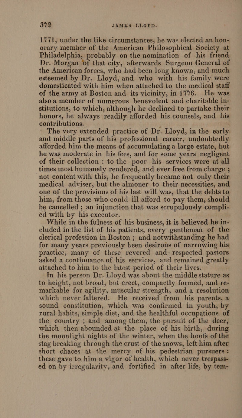 1771, under the like circumstances, he was elected an hon- orary member of the American Philosophical Society at Philadelphia, probably on the nomination of his friend Dr. Morgan of that city, afterwards Surgeon General of the American forces, who had been long known, and much esteemed by Dr. Lloyd, and who with his family were domesticated with him when attached to the medical statf of the army at Boston and its vicinity, in 1776. He was alsoa member of numerous benevolent and charitable in- stitutions, to which, although he declined to partake their honors, he always readily afforded his counsels, and his contributions. ‘ The very extended practice of Dr. Lloyd, in the early and middle parts of his professional career, undoubtedly afforded him the means of accumulating a large estate, but he was moderate in his fees, and for some years negligent of their collection : to the poor his services were at all times most humanely rendered, and ever free from charge ; not content with this, he frequently became not only their medical adviser, but the almoner to their necessities, and one of the provisions of his last will was, that the debts to him, from those who could ill afford to pay them, should be cancelled ; an injunction that was scrupulously compli- ed with by his executor. | While in the fulness of his business, it is believed he in- cluded in the list of his patients, every gentleman of the clerical profession in Boston ; and notwithstanding he had for many years previously been desirous of narrowing his practice, many of these revered and: respected pastors asked a continuance of his services, and remained greatly attached to him to the latest period of their lives. In his person Dr. Lloyd was about the middle stature as to height, not broad, but erect, compactly formed, and re- markable for agility, muscular strength, and a resolution which never faltered. He received from his parents, a sound constitution, which was confirmed in youth, by rural habits, simple diet, and the healthful occupations of the. country ; and among them, the pursuit of the deer, which then abounded at the place of his birth, during the moonlight nights of the winter, when the hoofs of the stag breaking through the crust of the snows, left him after short chaces at the mercy of his pedestrian pursuers : these gave to him a vigor of health, which never trespass- ed on by irregularity, and fortified in after life, by tem-