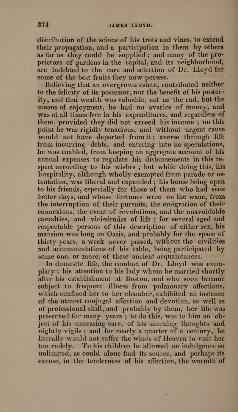 distribution of the scions of his trees and vines, to extend their propagation, and a participation in them by others as far as they could be supplied; and many of the pro- prietors of gardens in the capital, and its neighborhood, are indebted to the care and selection of Dr. Lloyd for some of the best fruits they now possess. Believing that an overgrown estate, contributed neither to the felicity of its possessor, nor the benefit of his poster- ity, and that wealth was valuable, not as the end, but the means of enjoyment, he had no avarice of money, and was at all times free in his expenditures, and regardless of them, provided they did not exceed his income ; on this point he was rigidly tenacious, and without urgent cause would not have departed fromit; averse through life from incurring debts, and entering into no speculations, he was enabled, from keeping an aggregate account of his annual expenses to regulate his disbursements in this re- spect according to his wishes ; but while doing this, his hospitality, although wholly exempted from parade or os- tentation, was liberal and expanded ; his house being open to his friends, especially for those of them who had seen better days, and whose fortunes were on the wane, from the interruption of their pursuits, the emigration of their connexions, the event of revolutions, and the unavoidable casualties, and vicissitudes of life ; for several aged and respectable persons of this description of either sex, his mansion was long an Oasis, and probably for the space of thirty years, a week never passed, without the civilities and accommodations of his table, being participated by some one, or more, of these ancient acquaintances. In domestic life, the conduct of Dr. Lloyd was exem- plary ; his attention to his lady whom he married shortly after his establishment at Boston, and who soon became subject to frequent illness from pulmonary affections, which confined her to her chamber, exhibited an instance of the utmost conjugal affection and devotion, as well as of professional skill, and probably by them, her life was preserved for many years ; todo this, was to him an ob- ject of his unceasing care, of his morning thoughts and nightly vigils ; and for nearly a quarter of a century, he literally would not suffer the winds of Heaven to visit her too rudely. To his children he allowed an indulgence so unlimited, as could alone find its source, and perhaps its excuse, in the tenderness of his affection, the warmth of