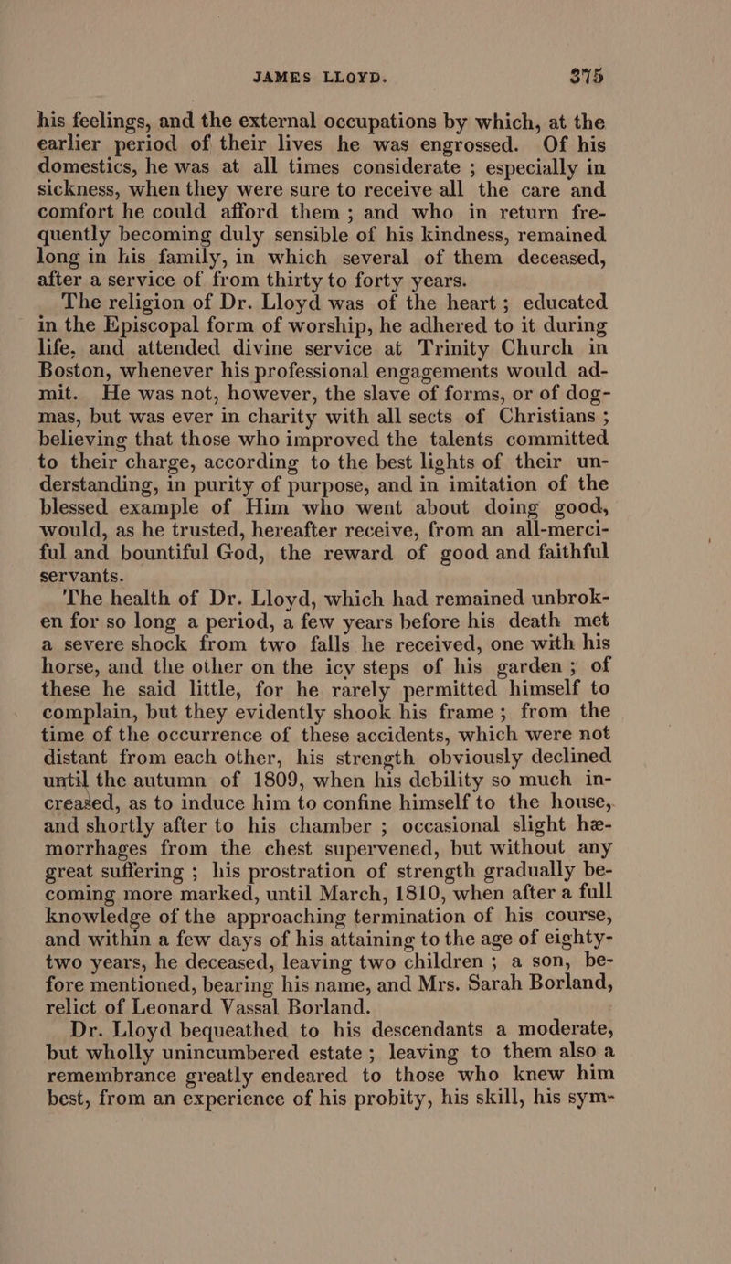 his feelings, and the external occupations by which, at the earlier period of their lives he was engrossed. Of his domestics, he was at all times considerate ; especially in sickness, when they were sure to receive all the care and comfort he could afford them ; and who in return fre- quently becoming duly sensible of his kindness, remained long in his family, in which several of them deceased, after a service of from thirty to forty years. The religion of Dr. Lloyd was of the heart ; educated in the Episcopal form of worship, he adhered to it during life, and attended divine service at Trinity Church in Boston, whenever his professional engagements would ad- mit. He was not, however, the slave of forms, or of dog- mas, but was ever in charity with all sects of Christians ; believing that those who improved the talents committed to their charge, according to the best lights of their un- derstanding, in purity of purpose, and in imitation of the blessed example of Him who went about doing good, would, as he trusted, hereafter receive, from an all-merci- ful and bountiful God, the reward of good and faithful servants. The health of Dr. Lloyd, which had remained unbrok- en for so long a period, a few years before his death met a severe shock from two falls he received, one with his horse, and the other on the icy steps of his garden ; of these he said little, for he rarely permitted himself to complain, but they evidently shook his frame; from the time of the occurrence of these accidents, which were not distant from each other, his strength obviously declined until the autumn of 1809, when his debility so much in- creazed, as to induce him to confine himself to the house, and shortly after to his chamber ; occasional slight he- morrhages from the chest supervened, but without any great suffering ; his prostration of strength gradually be- coming more marked, until March, 1810, when after a full knowledge of the approaching termination of his course, and within a few days of his attaining to the age of eighty- two years, he deceased, leaving two children ; a son, be- fore mentioned, bearing his name, and Mrs. Sarah Borland, relict of Leonard Vassal Borland. Dr. Lloyd bequeathed to his descendants a moderate, but wholly unincumbered estate ; leaving to them also a remembrance greatly endeared to those who knew him best, from an experience of his probity, his skill, his sym-