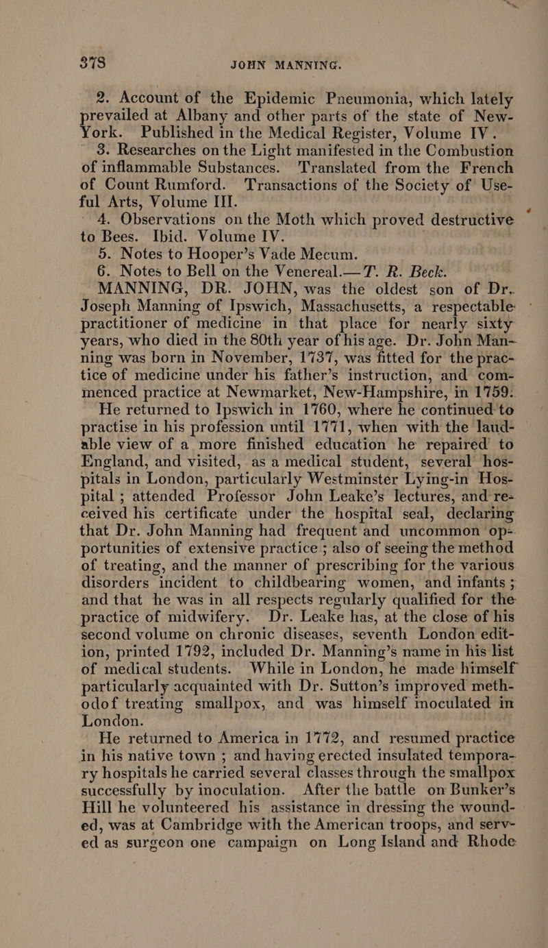 ede JOHN MANNING. 2. Account of the Epidemic Pneumonia, which lately prevailed at Albany and other parts of the state of New- York. Published in the Medical Register, Volume IV. 3. Researches on the Light manifested in the Combustion of inflammable Substances. Translated from the French of Count Rumford. Transactions of the Society of Use- ful Arts, Volume III. 4. Observations onthe Moth which proved destructive to Bees. Ibid. Volume IV. | a 5. Notes to Hooper’s Vade Mecum. 6. Notes to Bell on the Venereal.— 7. R. Beck. | MANNING, DR. JOHN, was the oldest son of Dr. Joseph Manning of Ipswich, Massachusetts, a respectable: practitioner of medicine in that place for nearly sixty years, who died in the 80th year of hisage. Dr. John Man- ning was born in November, 1737, was fitted for the prac- tice of medicine under his father’s instruction, and com- menced practice at Newmarket, New-Hampshire, in 1759: He returned to Ipswich in 1760, where he continued to practise in his profession until 1771, when with the laud- | able view of a more finished education he repaired to England, and visited, as a medical student, several hos- pitals in London, particularly Westminster Lying-in Hos- pital ; attended Professor John Leake’s lectures, and re- ceived his certificate under the hospital seal, declaring that Dr. John Manning had frequent and uncommon ‘op=-. portunities of extensive practice ; also of seeing the method of treating, and the manner of prescribing for the various disorders incident to childbearing women, and infants 5 and that he was in all respects regularly qualified for the practice of midwifery. Dr. Leake has, at the close of his second volume on chronic diseases, seventh London edit- ion, printed 1792, included Dr. Manning’s name in his list of medical students. While in London, he made himself particularly acquainted with Dr. Sutton’s improved meth- odof treating smallpox, and was himself moculated in London. wire He returned to America in 1772, and resumed practice in his native town ; and having erected insulated tempora- ry hospitals he carried several classes through the smallpox successfully by inoculation. After the battle on Bunker’s Hill he volunteered his assistance in dressing the wound- ed, was at Cambridge with the American troops, and serv- ed as surgeon one campaign on Long Island and Rhode