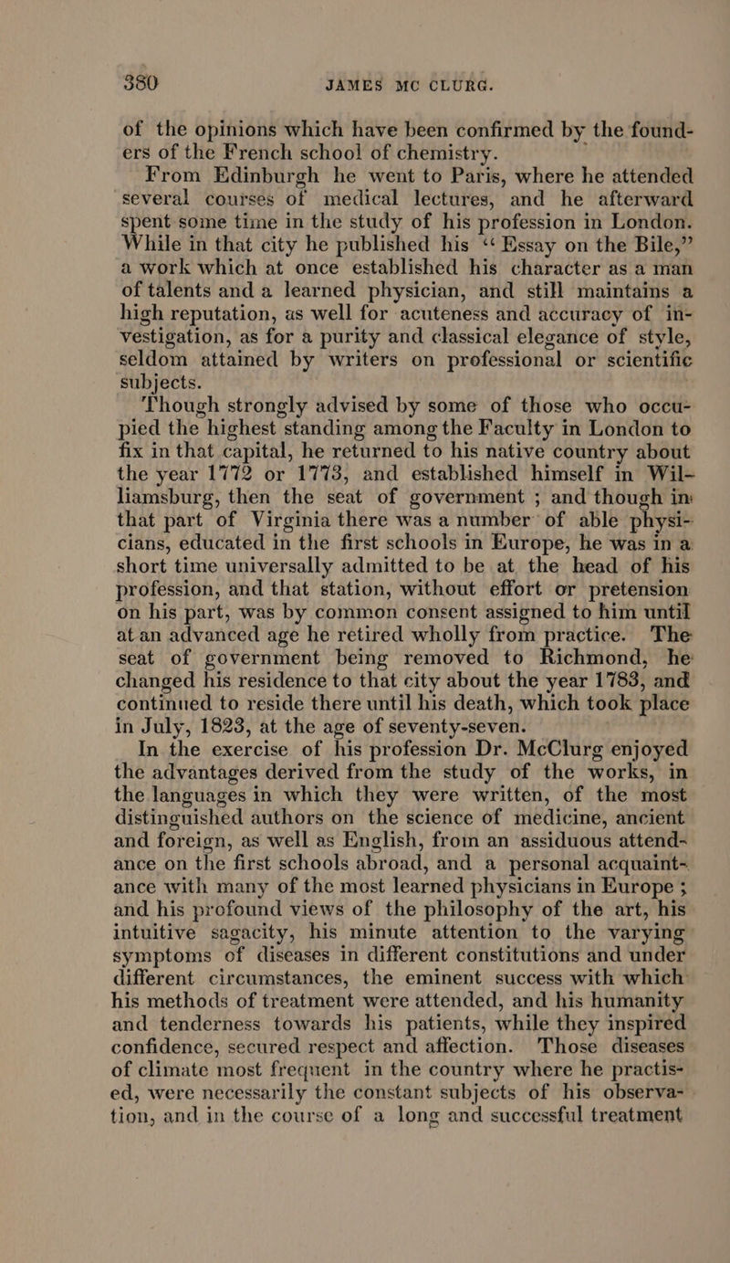 of the opinions which have been confirmed by the found- ers of the French school of chemistry. From Edinburgh he went to Paris, where he attended several courses of medical lectures, and he afterward spent some time in the study of his profession in London. While in that city he published his ‘‘ Essay on the Bile,” a work which at once established his character as a man of talents and a learned physician, and still maintains a high reputation, as well for acuteness and accuracy of in- vestigation, as for a purity and classical elegance of style, seldom attained by writers on prefessional or scientific subjects. | Though strongly advised by some of those who occu- pied the highest standing among the Faculty in London to fix in that capital, he returned to his native country about the year 1772 or 1773, and established himself in Wil- liamsburg, then the seat of government ; and though in: that part of Virginia there was a number’ of able physi- cians, educated in the first schools in Europe, he was in a short time universally admitted to be at, the head of his profession, and that station, without effort or pretension on his part, was by common consent assigned to him until atan advanced age he retired wholly from practice. The seat of government being removed to Richmond, he changed his residence to that city about the year 1783, and continued to reside there until his death, which took place in July, 1823, at the age of seventy-seven. In the exercise of his profession Dr. McClurg enjoyed the advantages derived from the study of the works, in the languages in which they were written, of the most distinguished authors on the science of medicine, ancient and foreign, as well as English, from an assiduous attend- ance on the first schools abroad, and a personal acquaint- ance with many of the most learned physicians in Europe ; and his profound views of the philosophy of the art, his intuitive sagacity, his minute attention to the varying symptoms of diseases in different constitutions and under different circumstances, the eminent success with which his methods of treatment were attended, and his humanity and tenderness towards his patients, while they inspired confidence, secured respect and affection. Those diseases of climate most frequent in the country where he practis- ed, were necessarily the constant subjects of his observa- tion, and in the course of a long and successful treatment