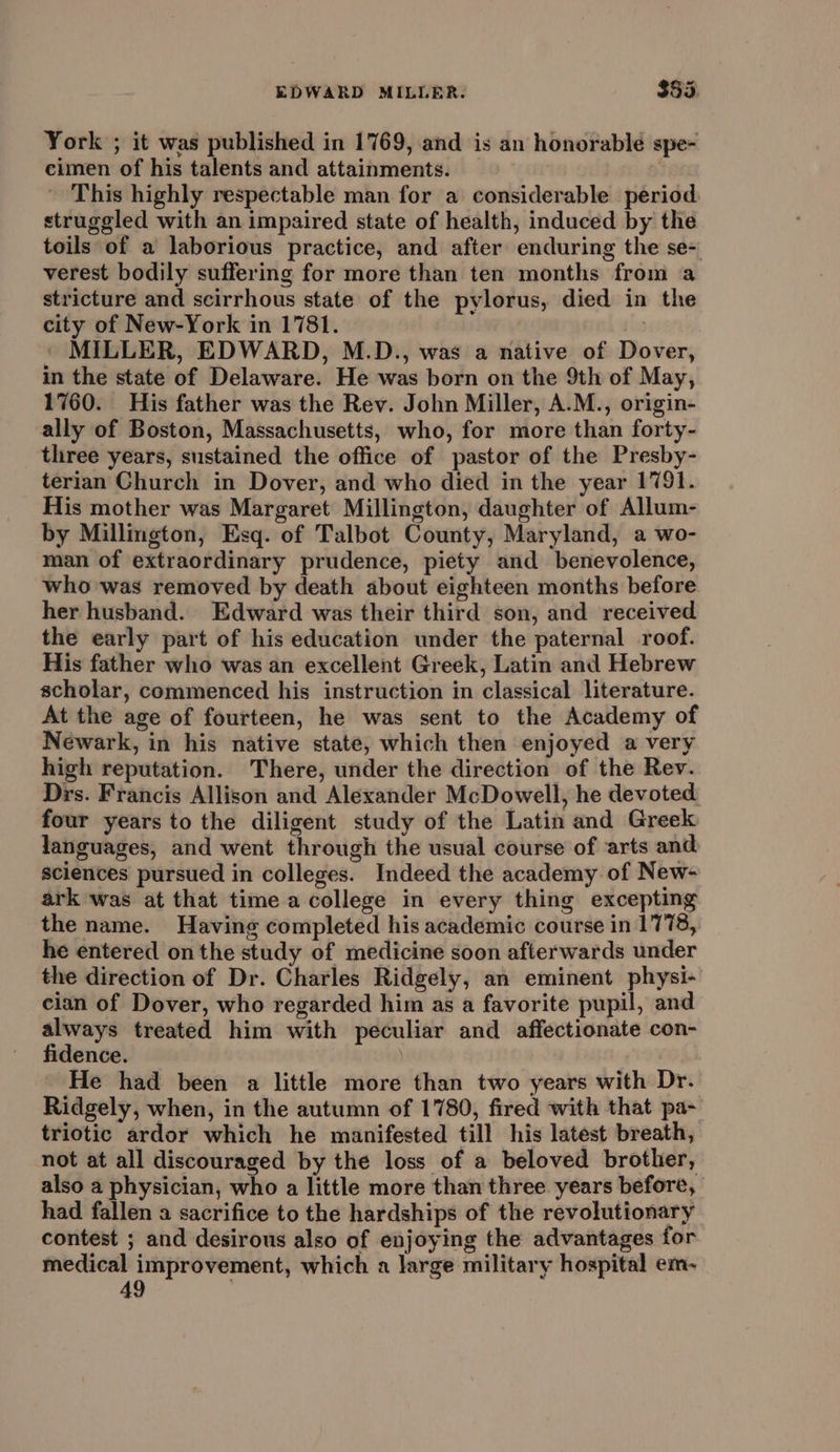 York ; it was published in 1769, and is an honorable spe- cimen of his talents and attainments. - This highly respectable man for a considerable period. struggled with an impaired state of health, induced by the toils of a laborious practice, and after enduring the se-' verest bodily suffering for more than ten months from a stricture and scirrhous state of the pylorus, died in the city of New-York in 1781. | ' MILLER, EDWARD, M.D., was a native of Dover, in the state of Delaware. He was born on the 9th of May, 1760. His father was the Rev. John Miller, A.M., origin- ally of Boston, Massachusetts, who, for more than forty- three years, sustained the office of pastor of the Presby- terian Church in Dover, and who died in the year 1791. His mother was Margaret Millington, daughter of Allum- by Millington, Esq. of Talbot County, Maryland, a wo- man of extraordinary prudence, piety and benevolence, who was removed by death about eighteen months before her husband. Edward was their third son, and received the early part of his education under the paternal roof. His father who was an excellent Greek, Latin and Hebrew scholar, commenced his instruction in classical literature. At the age of fourteen, he was sent to the Academy of Newark, in his native state, which then enjoyed a very high reputation. There, under the direction of the Rev. Drs. Francis Allison and Alexander McDowell, he devoted four years to the diligent study of the Latin and Greek languages, and went through the usual course of arts and sciences pursued in colleges. Indeed the academy of New- ark was at that time a college in every thing excepting the name. Having completed his academic course in 1778, he entered on the study of medicine soon afterwards under the direction of Dr. Charles Ridgely, an eminent physi- cian of Dover, who regarded him as a favorite pupil, and always treated him with peculiar and affectionate con- fidence. He had been a little more than two years with Dr. Ridgely, when, in the autumn of 1780, fired with that pa~ triotic ardor which he manifested till his latest breath, not at all discouraged by the loss of a beloved brother, also a physician, who a little more than three years before, had fallen a sacrifice to the hardships of the revolutionary contest ; and desirous also of enjoying the advantages for medical improvement, which a large military hospital em-