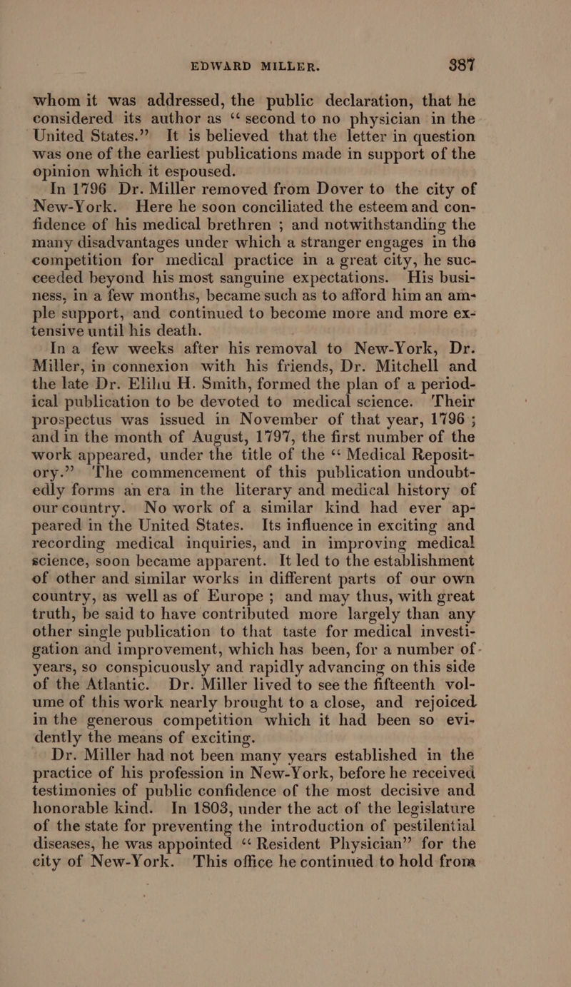 whom it was addressed, the public declaration, that he considered its author as ‘second to no physician in the United States.” It is believed that the letter in question was one of the earliest publications made in support of the opinion which it espoused. In 1796 Dr. Miller removed from Dover to the city of New-York. Here he soon conciliated the esteem and con- fidence of his medical brethren ; and notwithstanding the many disadvantages under which a stranger engages in the competition for medical practice in a great city, he suc- ceeded beyond his most sanguine expectations. His busi- ness, in a few months, became such as to afford him an am- ple support, and continued to become more and more ex- tensive until his death. Ina few weeks after his removal to New-York, Dr. Miller, in connexion with his friends, Dr. Mitchell and the late Dr. Elihu H. Smith, formed the plan of a period- ical publication to be devoted to medical science. ‘Their prospectus was issued in November of that year, 1796 ; and in the month of August, 1797, the first number of the work appeared, under the title of the ‘“‘ Medical Reposit- ory.” ‘The commencement of this publication undoubt- edly forms an era in the literary and medical history of our country. No work of a similar kind had ever ap- peared in the United States. Its influence in exciting and recording medical inquiries, and in improving medical science, soon became apparent. It led to the establishment of other and similar works in different parts of our own country, as well as of Europe; and may thus, with great truth, be said to have contributed more largely than any other single publication to that taste for medical investi- gation and improvement, which has been, for a number of- years, so conspicuously and rapidly advancing on this side of the Atlantic. Dr. Miller lived to see the fifteenth vol- ume of this work nearly brought to a close, and rejoiced in the generous competition “which it had been so. evi- dently the means of exciting. Dr. Miller had not been many years established in the practice of his profession in New-York, before he received testimonies of public confidence of the most decisive and honorable kind. In 1803, under the act of the legislature of the state for preventing the introduction of pestilential diseases, he was appointed “‘ Resident Physician” for the city of New-York. This office he continued to hold from