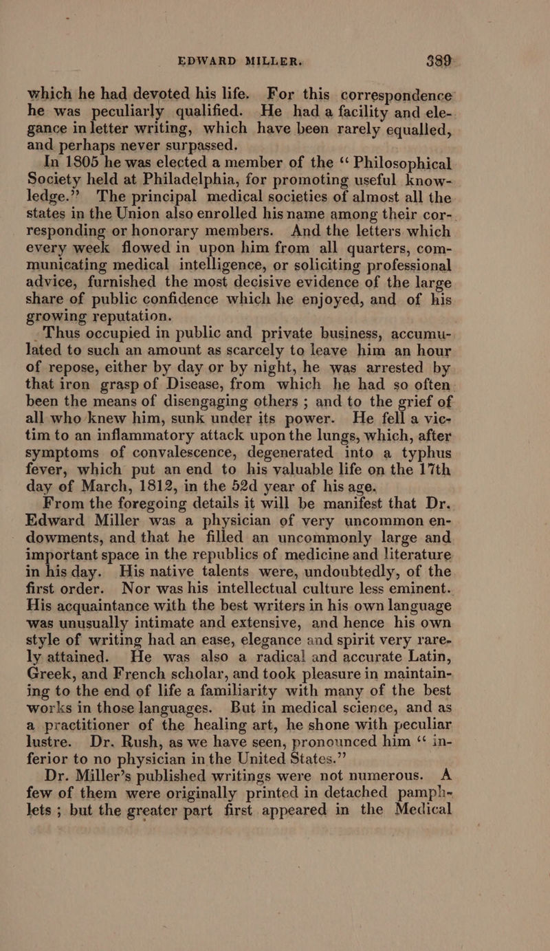 which he had devoted his life. For this correspondence he was peculiarly qualified. He hada facility and ele- gance in letter writing, which have been rarely equalled, and. perhaps never surpassed. In 1805 he was elected a member of the ‘‘ Philosophical Society held at Philadelphia, for promoting useful know- ledge.”? The principal medical societies of almost all the states in the Union also enrolled hisname among their cor-. responding or honorary members. And the letters which every week flowed in upon him from all quarters, com- municating medical intelligence, or soliciting professional advice, furnished the most decisive evidence of the large share of public confidence which he enjoyed, and of his growing reputation. _ Thus occupied in public and private business, accumu- lated to such an amount as scarcely to leave him an hour of repose, either by day or by night, he was arrested by that iron grasp of Disease, from which he had so often. been the means of disengaging others ; and to the grief of all who knew him, sunk under its power. He fell a vic- tim to an inflammatory attack upon the lungs, which, after symptoms of convalescence, degenerated into a typhus fever, which put an end to his valuable life on the 17th day of March, 1812, in the 52d year of his age. From the foregoing details it will be manifest that Dr. Edward Miller was a physician of very uncommon en- - dowments, and that he filled an uncommonly large and important space in the republics of medicine and literature in hisday. His native talents were, undoubtedly, of the first order. Nor was his intellectual culture less eminent. His acquaintance with the best writers in his own language was unusually intimate and extensive, and hence his own style of writing had an ease, elegance and spirit very rare- ly attained. He was also a radical and accurate Latin, Greek, and French scholar, and took pleasure in maintain- ing to the end of life a familiarity with many of the best works in those languages. But in medical science, and as a practitioner of the healing art, he shone with peculiar lustre. Dr. Rush, as we have seen, pronounced him ‘ in- ferior to no physician in the United States.” Dr. Miller’s published writings were not numerous. A few of them were originally printed in detached pamph- lets ; but the greater part first appeared in the Medical