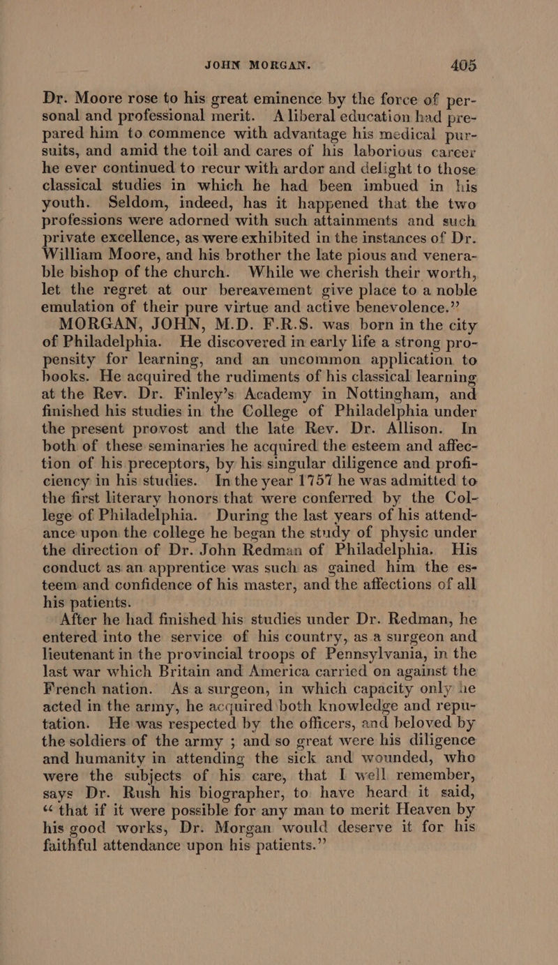 Dr. Moore rose to his great eminence by the force of per- sonal and professional merit. A liberal education had pre- pared him to commence with advantage his medical pur- suits, and amid the toil and cares of his laborious career he ever continued to recur with ardor and delight to those classical studies in which he had been imbued in his youth. Seldom, indeed, has it happened that the two professions were adorned with such attainments and such private excellence, as were exhibited in the instances of Dr. William Moore, and his brother the late pious and venera- ble bishop of the church. While we cherish their worth, let the regret at our bereavement give place to a noble emulation of their pure virtue and active benevolence.” MORGAN, JOHN, M.D. F.R.S. was born in the city of Philadelphia. He discovered in early life a strong pro- pensity for learning, and an uncommon application to books. He acquired the rudiments of his classical learning at the Rev. Dr. Finley’s Academy in Nottingham, and finished his studies in the College of Philadelphia under the present provost and the late Rev. Dr. Allison. In both of these seminaries he acquired the esteem and affec- tion of his preceptors, by his singular diligence and profi- ciency in his studies. Inthe year 1757 he was admitted to the first literary honors that were conferred by the Col- lege of Philadelphia. During the last years of his attend- ance upon the college he began the study of physic under the direction of Dr. John Redman of Philadelphia. His conduct as an apprentice was such as gained him the es- teem and confidence of his master, and the affections of all his patients. After he had finished his studies under Dr. Redman, he entered into the service of his country, asa surgeon and lieutenant in the provincial troops of Pennsylvania, in the last war which Britain and America carried on against the French nation. Asa surgeon, in which capacity only ne acted in the army, he acquired both knowledge and repu- tation. He was respected by the officers, and beloved by the soldiers of the army ; and so great were his diligence and humanity in attending the sick and wounded, who were the subjects of his care, that I well remember, says Dr. Rush his biographer, to have heard it said, “that if it were possible for any man to merit Heaven by his good works, Dr. Morgan would deserve it for his faithful attendance upon his patients.”