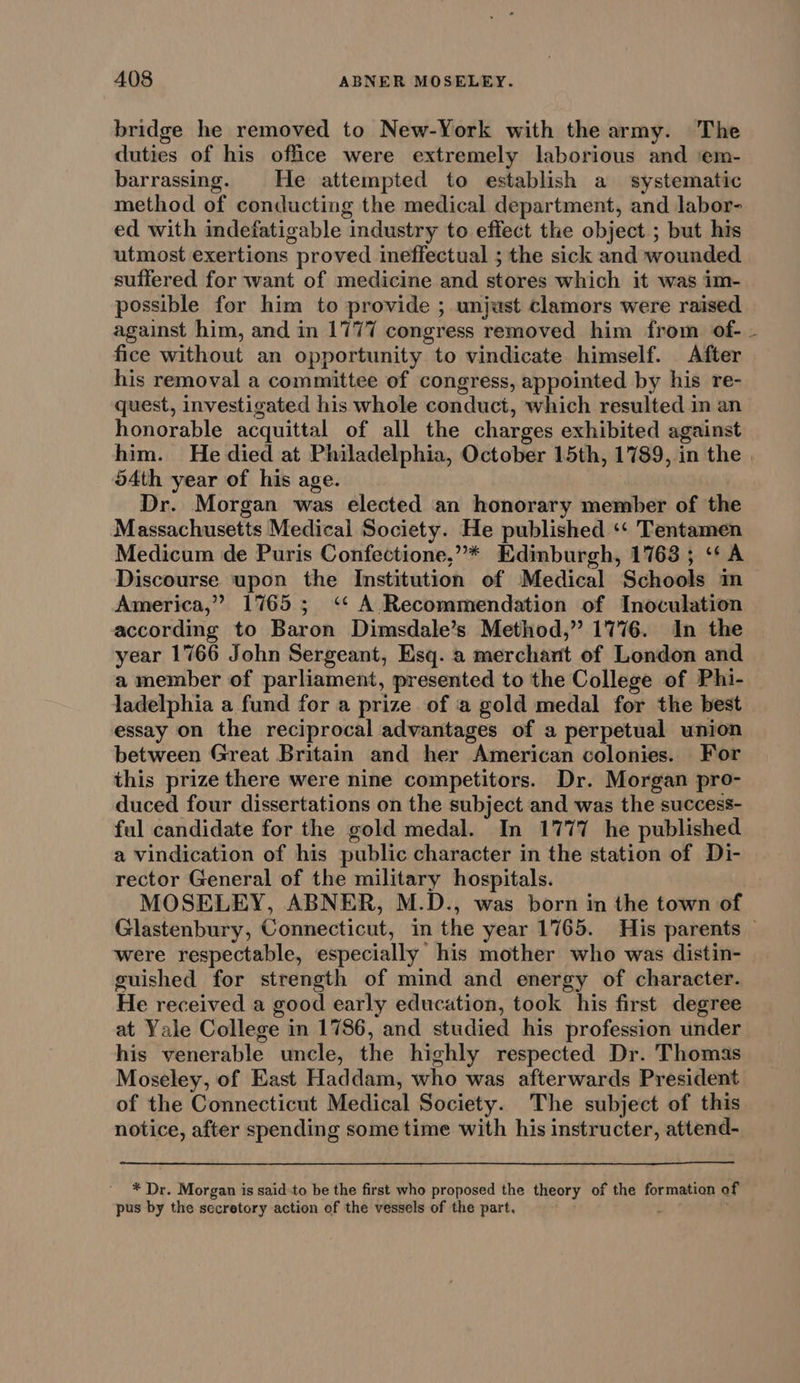 bridge he removed to New-York with the army. The duties of his office were extremely laborious and ‘em- barrassing. He attempted to establish a systematic method of conducting the medical department, and labor- ed with indefatigable industry to effect the object; but his utmost exertions proved ineffectual ; the sick and wounded suffered for want of medicine and stores which it was im- possible for him to provide ; unjust clamors were raised against him, and in 1777 congress removed him from of-_- fice without an opportunity to vindicate himself. After his removal a committee of congress, appointed by his re- quest, investigated his whole conduct, which resulted in an honorable acquittal of all the charges exhibited against him. He died at Philadelphia, October 15th, 1789, in the | 54th year of his age. Dr. Morgan was elected an honorary member of the Massachusetts Medical Society. He published ‘‘ Tentamen Medicum de Puris Confectione,”* Edinburgh, 1763 ; ‘* A Discourse upon the Institution of Medical Schools im America,” 1765; ‘* A Recommendation of Inoculation according to Baron Dimsdale’s Method,” 1776. In the year 1766 John Sergeant, Esq. a merchant of London and a member of parliament, presented to the College of Phi- ladelphia a fund for a prize of ‘a gold medal for the best essay on the reciprocal advantages of a perpetual union between Great Britain and her American colonies. For this prize there were nine competitors. Dr. Morgan pro- duced four dissertations on the subject and was the success- ful candidate for the gold medal. In 1777 he published a vindication of his public character in the station of Di- rector General of the military hospitals. MOSELEY, ABNER, M.D., was born in the town of Glastenbury, Connecticut, in the year 1765. His parents — were respectable, especially his mother who was distin- guished for strength of mind and energy of character. He received a good early education, took his first degree at Yale College in 1786, and studied his profession under his venerable uncle, the highly respected Dr. Thomas Moseley, of East Haddam, who was afterwards President of the Connecticut Medical Society. The subject of this notice, after spending some time with his instructer, attend- * Dr. Morgan is said-to be the first who proposed the theory of the formation of pus by the secretory action of the vessels of the part, ;