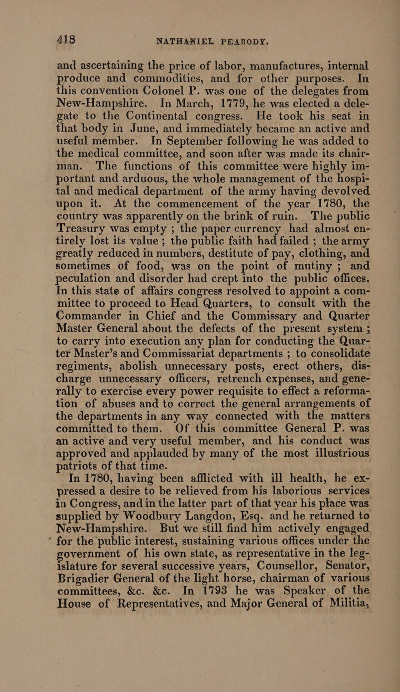 * and ascertaining the price of labor, manufactures, internal produce and commodities, and for other purposes. In this convention Colonel P. was one of the delegates from New-Hampshire. In March, 1779, he was elected a dele- gate to the Continental congress. He took his seat in that body in June, and immediately became an active and useful member. In September following he was added to the medical committee, and soon after was made its chair- man. The functions of this committee were highly im- portant and arduous, the whole management of the hospi- tal and medical department of the army having devolved upon it. At the commencement of the year 1780, the country was apparently on the brink of ruin. The public Treasury was empty ; the paper currency had almost en- tirely lost its value ; the public faith had failed ; the army greatly reduced in numbers, destitute of pay, clothing, and sometimes of food, was on the point of mutiny ; and peculation and disorder had crept into the public offices, In this state of affairs congress resolved to appoint a com- mittee to proceed to Head Quarters, to consult with the Commander in Chief and the Commissary and Quarter Master General about the defects of the present system ; to carry into execution any plan for conducting the Quar- ter Master’s and Commissariat departments ; to consolidate regiments, abolish unnecessary posts, erect others, dis- charge unnecessary officers, retrench expenses, and gene- rally to exercise every power requisite to effect a reforma- tion of abuses and to correct the general arrangements of the departments in any way connected with the matters committed to them. Of this committee General P. was an active and very useful member, and his conduct was approved and applauded by many of the most illustrious patriots of that time. In 1780, having been afflicted with ill health, he ex- pressed a desire to be relieved from his laborious services in Congress, and in the latter part of that year his place was supplied by Woodbury Langdon, Esq. and he returned to New-Hampshire. But we still find him actively engaged for the public interest, sustaining various offices under the government of his own state, as representative in the leg- islature for several successive years, Counsellor, Senator, Brigadier General of the light horse, chairman of various committees, &amp;c. &amp;c. In 1793 he was Speaker of the House of Representatives, and Major General of Militia,