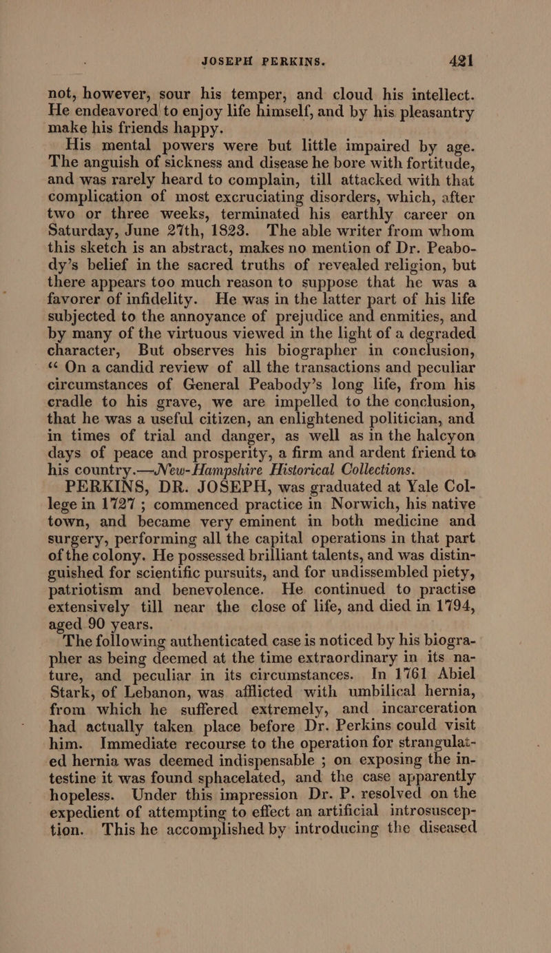 not, however, sour his temper, and cloud his intellect. He endeavored to enjoy life himself, and by his pleasantry make his friends happy. His mental powers were but little impaired by age. The anguish of sickness and disease he bore with fortitude, and was rarely heard to complain, till attacked with that complication of most excruciating disorders, which, after two or three weeks, terminated his earthly career on Saturday, June 27th, 1823. The able writer from whom this sketch is an abstract, makes no mention of Dr. Peabo- dy’s belief in the sacred truths of revealed religion, but there appears too much reason to suppose that he was a favorer of infidelity. He was in the latter part of his life subjected to the annoyance of prejudice and enmities, and by many of the virtuous viewed in the light of a degraded character, But observes his biographer in conclusion, ‘¢ On a candid review of all the transactions and peculiar circumstances of General Peabody’s long life, from his cradle to his grave, we are impelled to the conclusion, that he was a useful citizen, an enlightened politician, and in times of trial and danger, as well as in the halcyon days of peace and prosperity, a firm and ardent friend to his country.—New-Hampshire Historical Collections. PERKINS, DR. JOSEPH, was graduated at Yale Col- lege in 1727 ; commenced practice in Norwich, his native town, and became very eminent in both medicine and surgery, performing all the capital operations in that part of the colony. He possessed brilliant talents, and was distin- guished for scientific pursuits, and for undissembled piety, patriotism and benevolence. He. continued to practise extensively till near the close of life, and died in 1794, aged.90 years. The following authenticated case is noticed by his biogra- pher as being deemed at the time extraordinary in its na- ture, and peculiar in its circumstances. In 1761 Abiel Stark, of Lebanon, was. afflicted with umbilical hernia, from which he suffered extremely, and incarceration had actually taken place before Dr. Perkins could visit him. Immediate recourse to the operation for strangulat- ed hernia was deemed indispensable ; on exposing the in- testine it was found sphacelated, and the case apparently hopeless. Under this impression Dr. P. resolved on the expedient of attempting to effect an artificial introsuscep- tion. This he accomplished by introducing the diseased