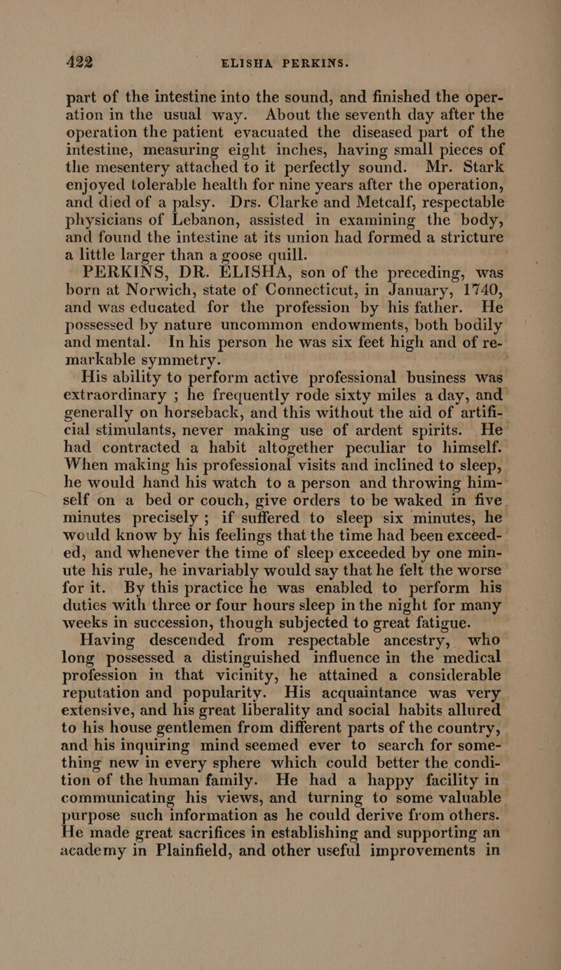 part of the intestine into the sound, and finished the oper- ation in the usual way. About the seventh day after the operation the patient evacuated the diseased part of the intestine, measuring eight inches, having small pieces of the mesentery attached to it perfectly sound. Mr. Stark enjoyed tolerable health for nine years after the operation, and died of a palsy. Drs. Clarke and Metcalf, respectable physicians of Lebanon, assisted in examining the body, and found the intestine at its union had formed a stricture a little larger than a goose quill. PERKINS, DR. ELISHA, son of the preceding, was born at Norwich, state of Connecticut, in January, 1740, and was educated for the profession by his father. He possessed by nature uncommon endowments, both bodily and mental. In his person he was six feet high and of re- markable symmetry. His ability to perform active professional business was extraordinary ; he frequently rode sixty miles a day, and’ generally on horseback, and this without the aid of artifi- cial stimulants, never making use of ardent spirits. He had contracted a habit altogether peculiar to himself. When making his professional visits and inclined to sleep, he would hand his watch to a person and throwing him- self on a bed or couch, give orders to be waked in five. minutes precisely ; if suffered to sleep six minutes, he would know by his feelings that the time had been exceed-_ ed, and whenever the time of sleep exceeded by one min- ute his rule, he invariably would say that he felt the worse for it. By this practice he was enabled to perform his duties with three or four hours sleep in the night for many weeks in succession, though subjected to great fatigue. Having descended from respectable ancestry, who long possessed a distinguished influence in the medical profession in that vicinity, he attained a considerable reputation and popularity. His acquaintance was very extensive, and his great liberality and social habits allured to his house gentlemen from different parts of the country, and his inquiring mind seemed ever to search for some- thing new in every sphere which could better the condi- tion of the human family. He had a happy facility in— communicating his views, and turning to some valuable purpose such information as he could derive from others. He made great sacrifices in establishing and supporting an academy in Plainfield, and other useful improvements in