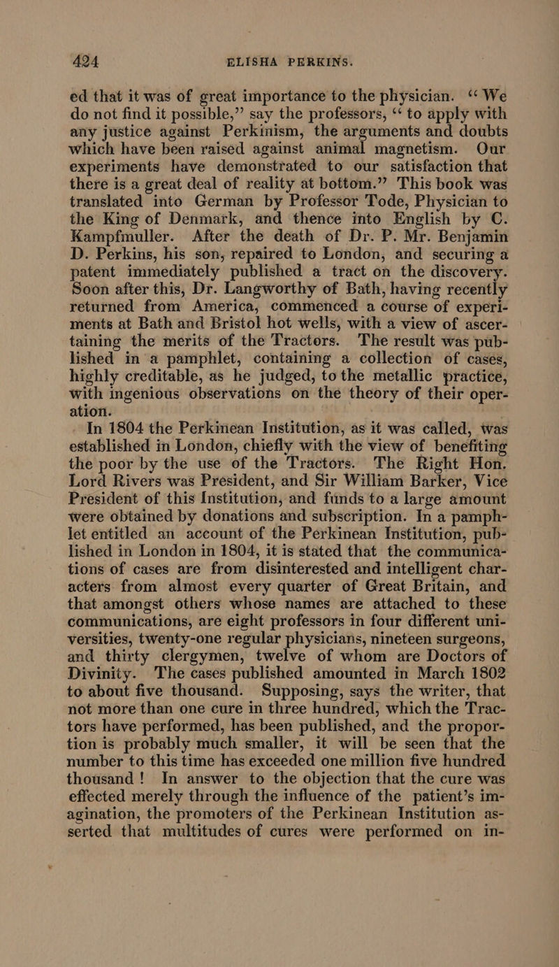 ed that it was of great importance to the physician. “We do not find it possible,” say the professors, ‘‘ to apply with any justice against Perkinism, the arguments and doubts which have been raised against animal magnetism. Our experiments have demonstrated to our satisfaction that there is a great deal of reality at bottom.”” This book was translated into German by Professor Tode, Physician to the King of Denmark, and thence into English by C. Kampfmuller. After the death of Dr. P. Mr. Benjamin D. Perkins, his son, repaired to London, and securing a patent immediately published a tract on the discovery. Soon after this, Dr. Langworthy of Bath, having recently returned from America, commenced a course of experi- ments at Bath and Bristol hot wells, with a view of ascer- taining the merits of the Tractors. ‘The result was pub- lished in a pamphlet, containing a collection of cases, highly creditable, as he judged, tothe metallic practice, with ingenious observations on the theory of their oper- ation. In 1804 the Perkinean Institution, as it was called, was established in London, chiefly with the view of benefiting the poor by the use of the Tractors. The Right Hon. Lord Rivers was President, and Sir William Barker, Vice President of this Institution, and funds to a large amount were obtained by donations and subscription. In a pamph- let entitled an account of the Perkinean Institution, pub- lished in London in 1804, it is stated that the communica- tions of cases are from disinterested and intelligent char- acters from almost every quarter of Great Britain, and that amongst others whose names are attached to these communications, are eight professors in four different uni- versities, twenty-one regular physicians, nineteen surgeons, and thirty clergymen, twelve of whom are Doctors of Divinity. The cases published amounted in March 1802 to about five thousand. Supposing, says the writer, that not more than one cure in three hundred, which the Trac- tors have performed, has been published, and the propor- tion is probably much smaller, it will be seen that the number to this time has exceeded one million five hundred thousand! In answer to the objection that the cure was effected merely through the influence of the patient’s im- agination, the promoters of the Perkinean Institution as- serted that multitudes of cures were performed on in-