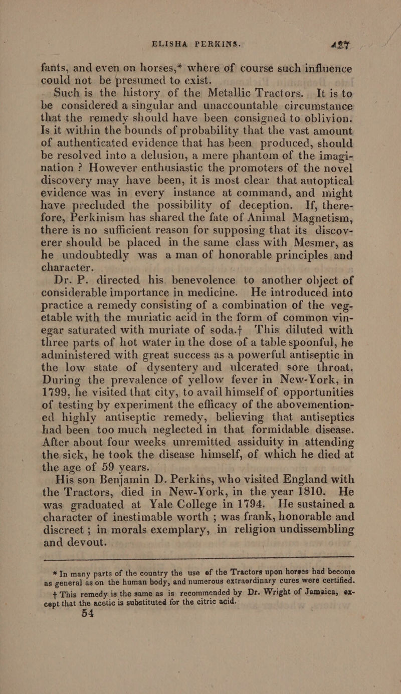fants, and even on horses,* where of course such influence could not be presumed to exist. Such is the history of the Metallic Tractors. It is to be considered a singular and unaccountable circumstance that the remedy should have been consigned to oblivion. Is it within the bounds of probability that the vast amount of authenticated evidence that has been produced, should be resolved into a delusion, a mere phantom of the imagi- nation ? However enthusiastic the promoters of the novel discovery may have been, it is most clear that autoptical evidence was in every instance at command, and might have precluded the possibility of deception. If, there- fore, Perkinism has shared the fate of Animal Magnetism, there is no sufficient reason for supposing that its discov- erer should be placed in the same class with Mesmer, as he undoubtedly was aman of honorable principles and character. Dr. P. directed his. benevolence to another object of considerable importance in medicine. He introduced into practice a remedy consisting of a combination of the veg- etable with the muriatic acid in the form of common vin- egar saturated with muriate of soda.j This diluted with three parts of hot water in the dose of a table spoonful, he administered with great success as .a powerful antiseptic in the low state of dysentery and ulcerated sore throat. During the prevalence of yellow fever in New-York, in 1799, he visited that city, to avail himself of opportunities of testing by experiment the efficacy of the abovemention- ed highly antiseptic remedy, believing that antiseptics had been too much neglected in that formidable disease. After about four weeks unremitted assiduity in attending the sick, he took the disease himself, of which he died at the age of 59 years. His son Benjamin D. Perkins, who visited England with the Tractors, died in New-York, in the year 1810. He was graduated at Yale College in 1794. He sustained a character of inestimable worth ; was frank, honorable and discreet ; in morals exemplary, in religion undissembling and. devout. 3 deithee th ob Mie pehRb ssl sertr: otete ult oni ae ae tee *In many parts of the country the use ef the Tractors upon horses had become as general as on the human body, and numerous extraordinary cures were certified. + This remedy. is the same as is recommended by Dr. Wright of Jamaica, ex- cept that the acetic is substituted for the citric acid.