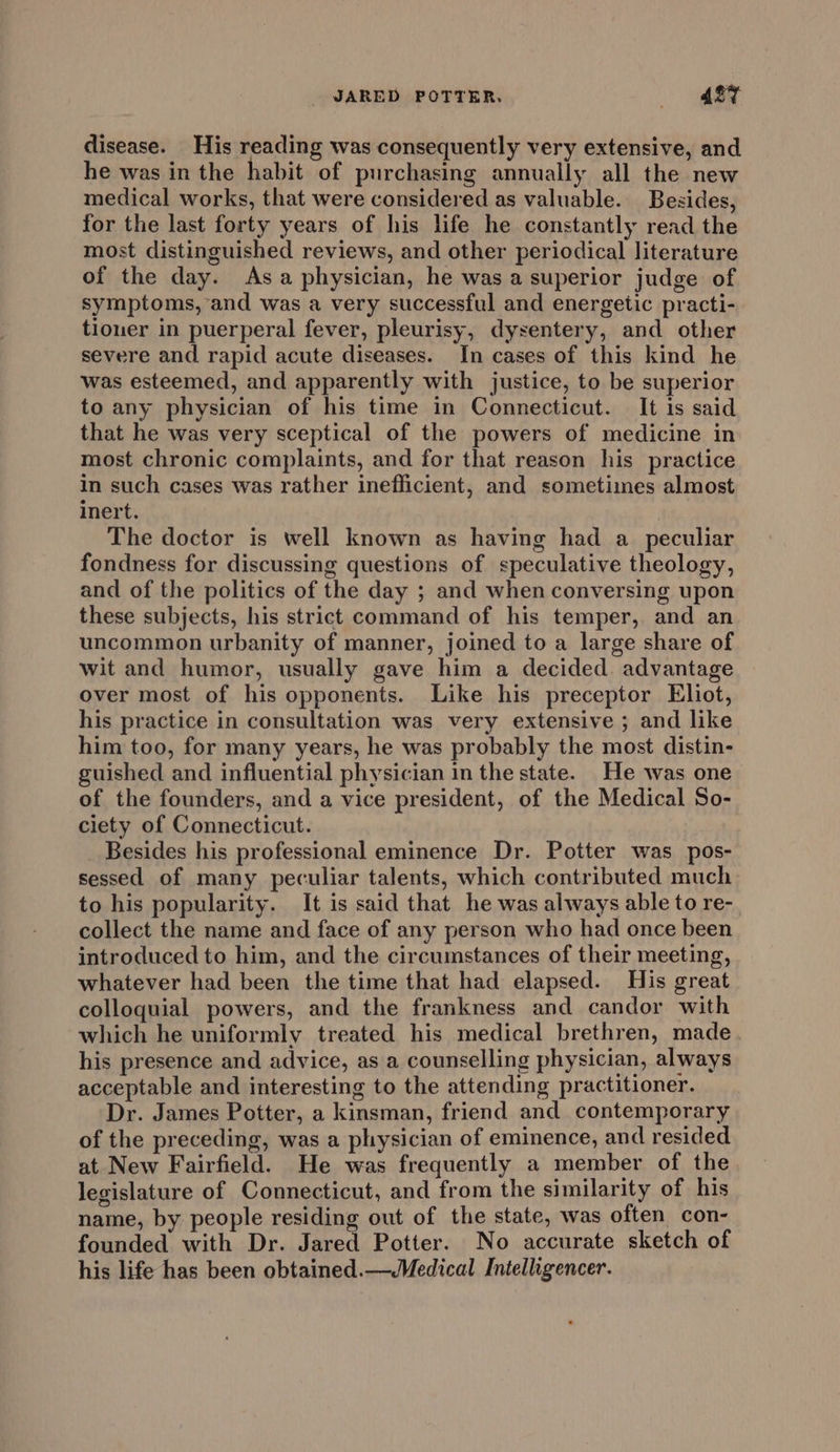 JARED POTTER. ABT disease. His reading was consequently very extensive, and he was in the habit of purchasing annually all the new medical works, that were considered as valuable. Besides, for the last forty years of his life he constantly read the most distinguished reviews, and other periodical literature of the day. Asa physician, he was a superior judge of symptoms, and was a very successful and energetic practi- tiouer in puerperal fever, pleurisy, dysentery, and other severe and rapid acute diseases. In cases of this kind he was esteemed, and apparently with justice, to be superior to any physician of his time in Connecticut. It is said that he was very sceptical of the powers of medicine in most chronic complaints, and for that reason his practice in such cases was rather inefficient, and sometimes almost inert. The doctor is well known as having had a_ peculiar fondness for discussing questions of speculative theology, and of the politics of the day ; and when conversing upon these subjects, his strict command of his temper, and an uncommon urbanity of manner, joined to a large share of wit and humor, usually gave him a decided. advantage over most of his opponents. Like his preceptor Eliot, his practice in consultation was very extensive ; and like him too, for many years, he was probably the most distin- guished and influential physician in the state. He was one of the founders, and a vice president, of the Medical So- ciety of Connecticut. Besides his professional eminence Dr. Potter was pos- sessed of many peculiar talents, which contributed much to his popularity. It is said that he was always able to re- collect the name and face of any person who had once been introduced to him, and the circumstances of their meeting, whatever had been the time that had elapsed. His great colloquial powers, and the frankness and candor with which he uniformly treated his medical brethren, made his presence and advice, as a counselling physician, always acceptable and interesting to the attending practitioner. Dr. James Potter, a kinsman, friend and contemporary of the preceding, was a physician of eminence, and resided at New Fairfield. He was frequently a member of the legislature of Connecticut, and from the similarity of his name, by people residing out of the state, was often con- founded with Dr. Jared Potter. No accurate sketch of his life has been obtained.—Medical Intelligencer.