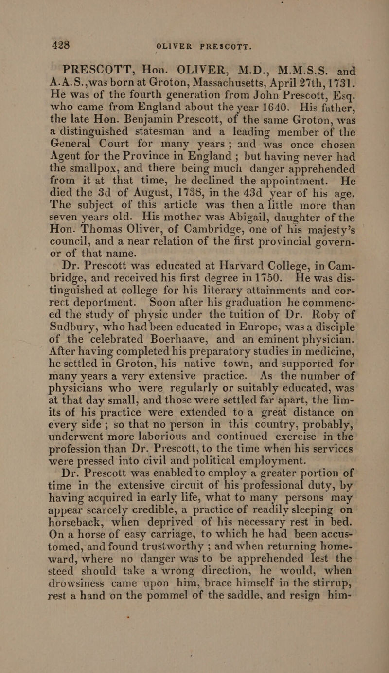 PRESCOTT, Hon. OLIVER, M.D., M.M.S.S. and A.A.S.,was born at Groton, Massachusetts, April 27th, 1731. He was of the fourth generation from John Prescott, Esq. who came from England about the year 1640. His father, the late Hon. Benjamin Prescott, of the same Groton, was a distinguished statesman and a leading member of the General Court for many years; and was once chosen Agent for the Province in England ; but having never had the smallpox, and there being much danger apprehended from it at that time, he declined the appointment. He died the 3d of August, 1738, in the 43d year of his age. The subject of this article was then a little more than seven years old. His mother was Abigail, daughter of the Hon. Thomas Oliver, of Cambridge, one of his majesty’s council, and a near relation of the first provincial govern- or of that name. _Dr. Prescott was educated at Harvard College, in Cam- bridge, and received his first degree in 1750. He was dis- tinguished at college for his literary attainments and cor- rect deportment. Soon after his graduation he commenc- ed the study of physic under the tuition of Dr. Roby of Sudbury, who had been educated in Europe, was a disciple of the celebrated Boerhaave, and an eminent physician. After having completed his preparatory studies in medicine, he settled in Groton, his native town, and supported for many years a very extensive practice. As the number of physicians who were regularly or suitably educated, was at that day small, and those were settled far apart, the lim- its of his practice were extended toa great distance on every side ; so that no person in this country, probably, underwent more laborious and continued exercise in the profession than Dr. Prescott, to the time when his services were pressed into civil and political employment. Dr. Prescott was enabled to employ a greater portion of time in the extensive circuit of his professional duty, by having acquired in early life, what to many persons may appear scarcely credible, a practice of readily sleeping on horseback, when deprived of his necessary rest in bed. On a horse of easy carriage, to which he had _ been accus- tomed, and found trustworthy ; and when returning home- ward, where no danger was to be apprehended lest the steed should take a wrong direction, he would, when drowsiness came upon him, brace himself in the stirrup, rest a hand on the pommel of the saddle, and resign him-