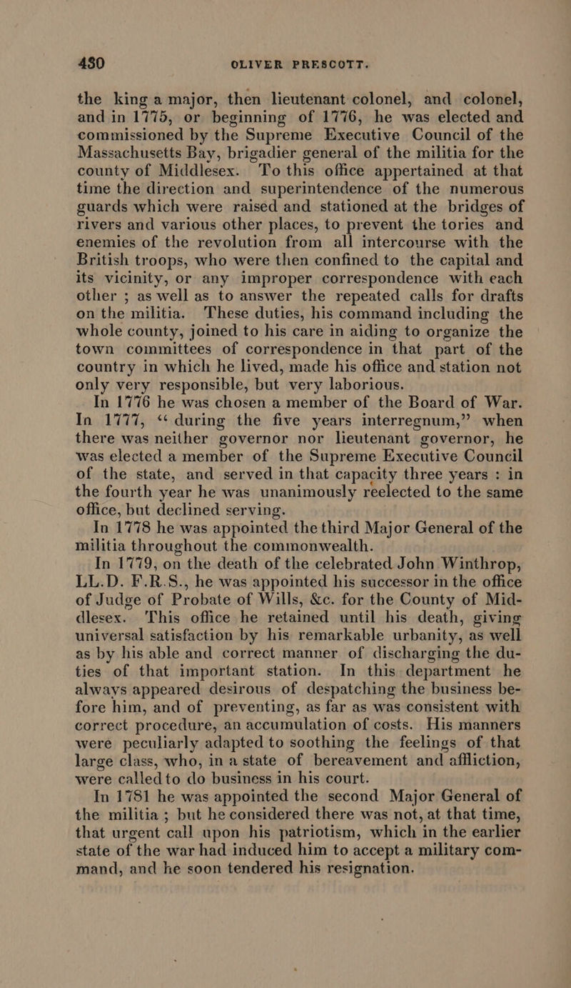 the king a major, then lieutenant colonel, and colonel, and in 1775, or beginning of 1776, he was elected and commissioned by the Supreme Executive Council of the Massachusetts Bay, brigadier general of the militia for the county of Middlesex. To this office appertained at that time the direction and superintendence of the numerous guards which were raised and stationed at the bridges of rivers and various other places, to prevent the tories and enemies of the revolution from all intercourse with the British troops, who were then confined to the capital and its vicinity, or any improper correspondence with each other ; as well as to answer the repeated calls for drafts on the militia. These duties, his command including the whole county, joined to his care in aiding to organize the town committees of correspondence in ‘hat part of the country in which he lived, made his office and station not only very responsible, but very laborious. In 1776 he was chosen a member of the Board of War. In 1777, ‘‘ during the five years interregnum,” when there was neither governor nor lieutenant governor, he was elected a member of the Supreme Executive Council of the state, and served in that capacity three years : in the fourth year he was unanimously reelected to the same office, but declined serving. In 1778 he was appointed the third Major General of the militia throughout the commonwealth. In 1779, on the death of the celebrated John Winthrop, LL.D. F.R.S., he was appointed his successor in the office of Judge of Probate of Wills, &amp;c. for the County of Mid- dlesex. This office he retained until his death, giving universal satisfaction by his remarkable urbanity, as well as by his able and correct manner of discharging the du- ties of that important station. In this department he always appeared desirous of despatching the business be- fore him, and of preventing, as far as was consistent with correct procedure, an accumulation of costs. His manners were peculiarly adapted to soothing the feelings of that large class, who, ina state of bereavement and. affliction, were calledto do business in his court. In 1781 he was appointed the second Major General of the militia ; but he considered there was not, at that time, that urgent call upon his patriotism, which in the earlier state of the war had induced him to accept a military com- mand, and he soon tendered his resignation.