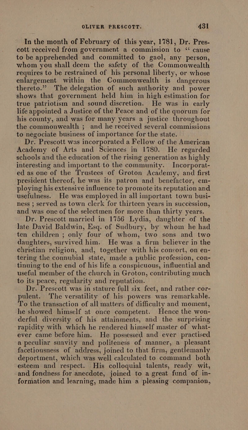 In the month of February of this year, 1781, Dr. Pres- cott received from government a commission to ‘ cause to be apprehended and committed to gaol, any person, whom you shall deem the safety of the Commonwealth requires to be restrained of his personal liberty, or whose enlargement within the Commonwealth is dangerous thereto.”” The delegation of such authority and power shows that government held him in high estimation for true patriotism and sound discretion. He was in early life appointed a Justice of the Peace and of the quorum for his county, and was for many years a justice throughout the commonwealth ; and he received several commissions to negociate business of importance for the state. Dr. Prescott was incorporated a Fellow of the American Academy of Arts and Sciences in 1780. He regarded schools and the education of the rising generation as highly interesting and important to the community. Incorporat- ed as one of the Trustees of Groton Academy, and first president thereof, he was its patron and benefactor, em- ploying his extensive influence to promote its reputation and usefulness. He was employed in all important town busi- ness ; served as town clerk for thirteen years in succession, and was one of the selectmen for more than thirty years. Dr. Prescott married in 1756 Lydia, daughter of the late David Baldwin, Esq. of Sudbury, by whom he had ten children ; only four of whom, two sons and two daughters, survived him. He was a firm believer in the christian religion, and, together with his consort, on en- tering the connubial state, made a public profession, con- tinuing to the end of his life a conspicuous, influential and useful member of the church in Groton, contributing much to its peace, regularity and reputation. Dr. Prescott was in stature full six feet, and rather cor- pulent. The versatility of his powers was remarkable. To the transaction of all matters of difficulty and moment, he showed himself at once competent. Hence the won- derful diversity of his attainments, and the surprising rapidity with which he rendered himself master of what- ever came before him. He ence and ever practised a peculiar suavity and politeness of manner, a pleasant facetiousness of address, joined to that firm, gentlemanly deportment, which was well calculated to command both esteem and respect. His colloquial talents, ready wit, and fondness for anecdote, joined to a great fund of in- formation and learning, made him a pleasing companion,