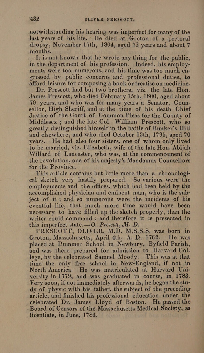 notwithstanding his hearing was imperfect for many of the last years of his life. He died at Groton of a pectoral dropsy, November 17th, 1804, aged 73 years and about 7 months. It is not known that he wrote any thing for the public, in the department of his profession. Indeed, his employ- ments were too numerous, and his time was too much en- grossed by public concerns and professional duties, to afford leisure for composing a book or treatise on medicine. Dr. Prescott had but two brothers, viz. the late Hon. James Prescott, who died February 15th, 1800, aged about 79 years, and who was for many years a Senator, Coun- sellor, High Sheriff, and at the time of his death Chief Justice of the Court of Common Pleas for the County of Middlesex ; and the late Col. William Prescott, who so greatly distinguished himself in the battle of Bunker’s Hill and elsewhere, and who died October 13th, 1795, aged 70 years. He had also four sisters, one of whom only lived to be married, viz. Elizabeth, wife of the late Hon. Abijah Willard of Lancaster, who was, at the commencement of the revolution, one of his majesty’s Mandamus Counsellors for the Province. This article contains but little more than a chronologi- cal sketch very hastily prepared. So various were the employinents and the offices, which had been held by the accomplished physician and eminent man, who is the sub- ject of it ; and so numerous were the incidents of his eventful life, that much more time would have been necessary to have filled up the sketch properly, than the writer could command ; and therefore it is presented in this imperfect state.—O. Prescott, M. D. PRESCOTT, OLIVER, M.D. M.S.S.S. was born in Groton, Massachusetts, April 4th, A. D. 1762. He was placed at Dummer School in Newbury, Byfield Parish, and was there prepared for admission to Harvard Col- lege, by the celebrated Samuel Moody. This was at that time the only free school in New-England, if not in North America. He was matriculated at Harvard Uni- versity in 1779, and was graduated in course, in 1783. -Very soon, if not immediately afterwards, he began the stu- dy of physic with his father, the subject of the preceding article, and finished his professional education under the celebrated Dr. James Lloyd of Boston. He passed the - Board of Censors of the Massachusetts Medical Society, as licentiate, in June, 1786.