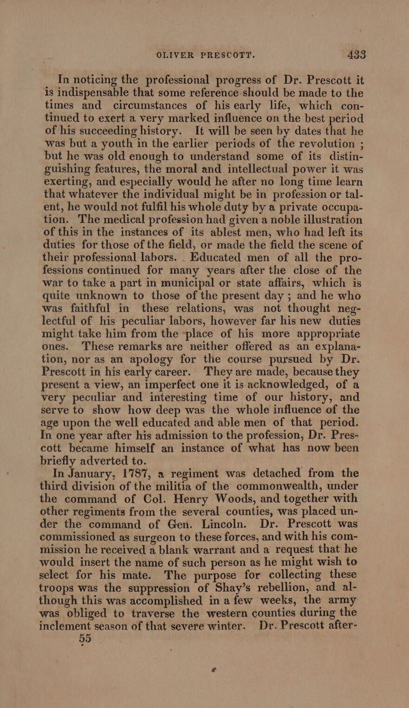 In noticing the professional progress of Dr. Prescott it is indispensable that some reference should be made to the times and circumstances of his early life, which con- tinued to exert a very marked influence on the best period of his succeeding history. It will be seen by dates that he was but a youth in the earlier periods of the revolution ; but he was old enough to understand some of its distin- guishing features, the moral and intellectual power it was exerting, and especially would he after no long time learn that whatever the individual might be in profession or tal- ent, he would not fulfil his whole duty by a private occupa- tion. The medical profession had given a noble illustration of this in the instances of its ablest men, who had left its duties for those of the field, or made the field the scene of their professional labors. . Educated men of all the pro- fessions continued for many years after the close of the war to take a part in municipal or state affairs, which is quite unknown to those of the present day ; and he who was faithful in these relations, was not thought neg- lectful of his peculiar labors, however far his new duties might take him from the -place of his more appropriate ones. These remarks are neither offered as an explana- tion, nor as an apology for the course pursued by Dr. Prescott in his early career. They are made, because they present a view, an imperfect one it is-acknowledged, of a very peculiar and interesting time of our history, and serve to show how deep was the whole influence of the age upon the well educated and able men of that period. In one year after his admission to the profession, Dr. Pres- cott became himself an instance of what has now been briefly adverted to. In January, 1787, a regiment was detached from the third division of the militia of the commonwealth, under the command of Col. Henry Woods, and together with other regiments from the several counties, was placed un- der the command of Gen. Lincoln. Dr. Prescott was commissioned as surgeon to these forces, and with his com- mission he received a blank warrant and a request that he would insert the name of such person as he might wish to select for his mate. The purpose for collecting these troops was the suppression of Shay’s rebellion, and al- though this was accomplished in a few weeks, the army was obliged to traverse the western counties during the inclement season of that severe winter. Dr. Prescott after-