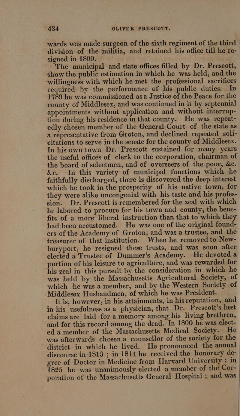 wards was made surgeon of the sixth regiment of the third division of the militia, and retained his office till he re- signed in 1800. | - : The municipal and state offices filled by Dr. Prescott, show the public estimation in which he was held, and the willingness with which he met the professional sacrifices required by the performance of his public duties. In 1789 he was commissioned asa Justice of the Peace for the county of Middlesex, and was continued in it by septennial appointments without application and without interrup- tion during his residence in that county. He was repeat- edly chosen member of the General Court of the state as a representative from Groton, and declined repeated _soli- citations to serve in the senate for the county of Middlesex. In his own town Dr. Prescott sustained for many years the useful offices of clerk to the corporation, chairman of the board of selectmen, and of overseers of the poor, &c. &c. In this variety of municipal functions which he faithfully discharged, there is discovered the deep interest which he took in the prosperity of his native town, for they were alike uncongenial with his taste and his profes- sion. Dr. Prescott is remembered for the zeal with which he labored to procure for his town and county, the bene- fits of a more liberal instruction than that to which they had been accustomed. He was one of the original found- ers of the Academy of Groton, and was a trustee, and the treasurer of that institution. When he removed to New- buryport, he resigned these trusts, and was soon after elected a Trustee of Dummer’s Academy. He devoted a portion of his leisure to agriculture, and was rewarded for his zeal in this pursuit by the consideration in which he was held by the Massachusetts Agricultural Society, of which he was a member, and by the Western Society of ‘Middlesex Husbandmen, of which he was President. It is, however, in his attainments, in his reputation, and in his usefulness as a physician, that Dr. Prescott’s best claims are laid for a memory among his living brethren, and for this record among the dead. In 1800 he was elect- eda member of the Massachusetts Medical Society. He was afterwards chosen a counsellor of the society for the district in which he lived. He pronounced the annual discourse in 1813 ; in 1814 he received the honorary de- gree of Doctor in Medicine from Harvard University ; in 1825 he was unanimously elected a member of the Cor- poration of the Massachusetts General Hospital ; and was