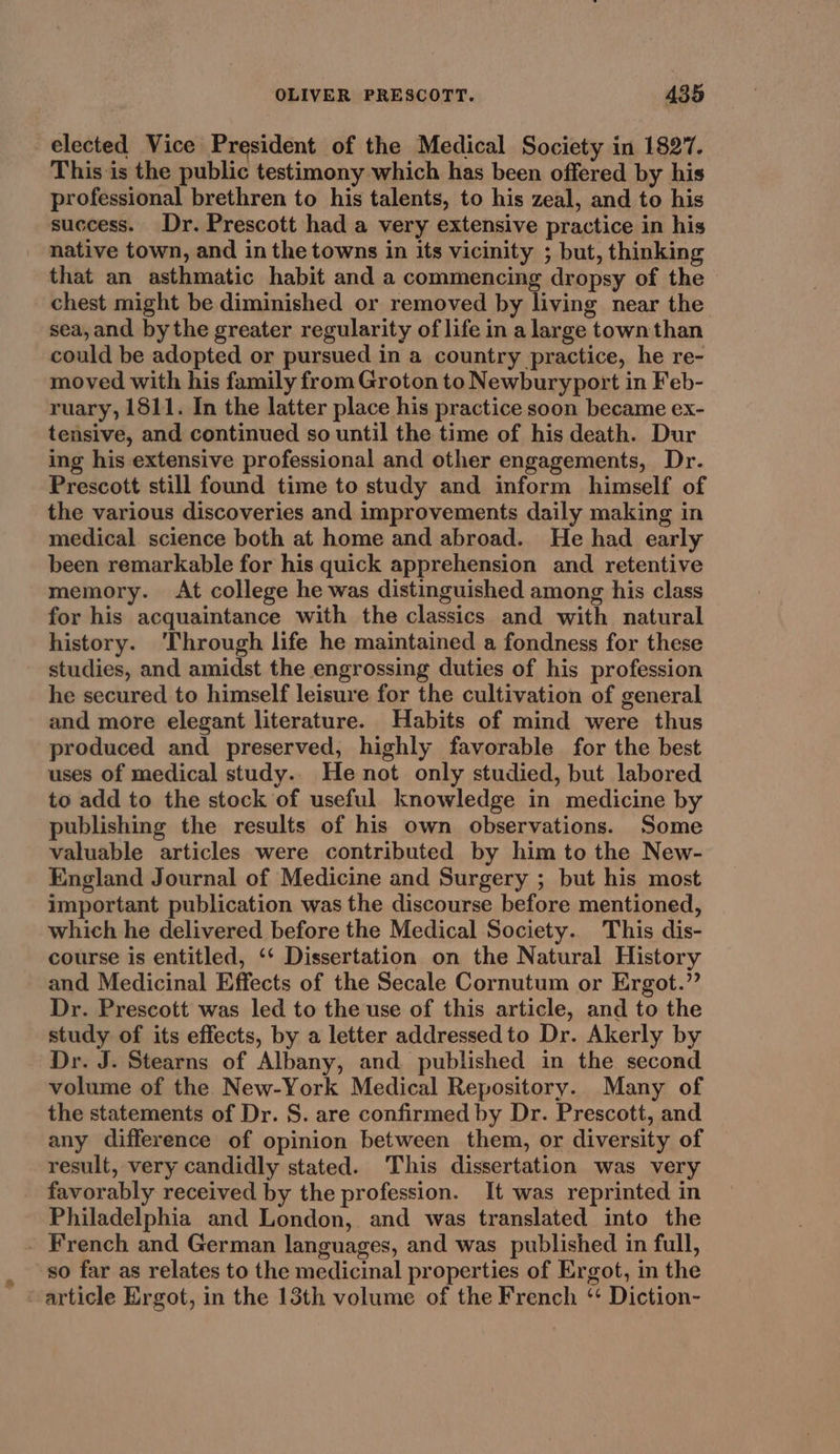 elected Vice President of the Medical Society in 1827. This is the public testimony which has been offered by his professional brethren to his talents, to his zeal, and to his success. Dr. Prescott had a very extensive practice in his native town, and in the towns in its vicinity ; but, thinking that an asthmatic habit and a commencing dropsy of the chest might be diminished or removed by living near the sea,and by the greater regularity of life in a large town than could be adopted or pursued in a country practice, he re- moved with his family from Groton to Newburyport in Feb- ruary, 1811. In the latter place his practice soon became ex- tensive, and continued so until the time of his death. Dur ing his extensive professional and other engagements, Dr. Prescott still found time to study and inform himself of the various discoveries and improvements daily making in medical. science both at home and abroad. He had early been remarkable for his quick apprehension and retentive memory. At college he was distinguished among his class for his acquaintance with the classics and with natural history. ‘Through life he maintained a fondness for these studies, and amidst the engrossing duties of his profession he secured to himself leisure for the cultivation of general and more elegant literature. Habits of mind were thus produced and preserved, highly favorable for the best uses of medical study. He not only studied, but labored to add to the stock of useful knowledge in medicine by publishing the results of his own observations. Some valuable articles were contributed by him to the New- England Journal of Medicine and Surgery ; but his most important publication was the discourse before mentioned, which he delivered before the Medical Society. This dis- course is entitled, ‘‘ Dissertation on the Natural History and Medicinal Effects of the Secale Cornutum or Ergot.” Dr. Prescott was led to the use of this article, and to the study of its effects, by a letter addressedto Dr. Akerly by Dr. J. Stearns of Albany, and published in the second volume of the New-York Medical Repository. Many of the statements of Dr. S. are confirmed by Dr. Prescott, and any difference of opinion between them, or diversity of result, very candidly stated. This dissertation was very favorably received by the profession. It was reprinted in Philadelphia and London, and was translated into the - French and German languages, and was published in full, so far as relates to the medicinal properties of Ergot, in the