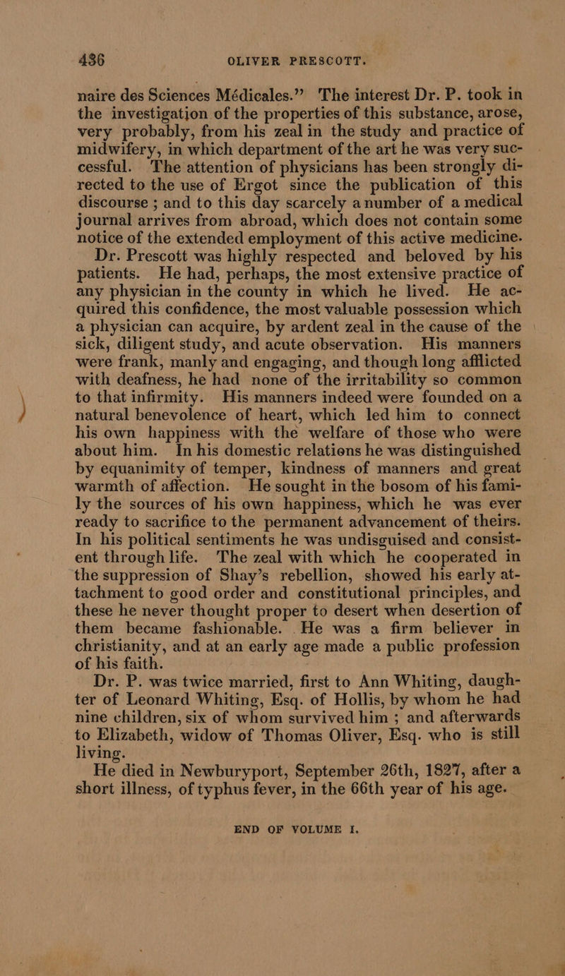 naire des Sciences Médicales.”” The interest Dr. P. took in the investigation of the properties of this substance, arose, very probably, from his zeal in the study and practice of midwifery, in which department of the art he was very suc- cessful. The attention of physicians has been strongly di- rected to the use of Ergot since the publication of this discourse ; and to this day scarcely anumber of a medical journal arrives from abroad, which does not contain some notice of the extended employment of this active medicine. Dr. Prescott was highly respected and beloved by his patients. He had, perhaps, the most extensive practice of any physician in the county in which he lived. He ac- quired this confidence, the most valuable possession which a physician can acquire, by ardent zeal in the cause of the | sick, diligent study, and acute observation. His manners were frank, manly and engaging, and though long afflicted with deafness, he had none of the irritability so common to that infirmity. His manners indeed were founded on a natural benevolence of heart, which led him to connect his own happiness with the welfare of those who were about him. In his domestic relations he was distinguished by equanimity of temper, kindness of manners and great warmth of affection. He sought in the bosom of his fami- ly the sources of his own happiness, which he was ever ready to sacrifice to the permanent advancement of theirs. In his political sentiments he was undisguised and consist- ent through life. The zeal with which he cooperated in the suppression of Shay’s rebellion, showed his early at- tachment to good order and _ constitutional principles, and these he never thought proper to desert when desertion of them became fashionable. He was a firm believer in christianity, and at an early age made a public profession of his faith. Dr. P. was twice married, first to Ann Whiting, daugh- ter of Leonard Whiting, Esq. of Hollis, by whom he had nine children, six of whom survived him ; and afterwards | . Elizabeth, widow of Thomas Oliver, Esq. who is still iving. He died in Newburyport, September 26th, 1827, after a short illness, of typhus fever, in the 66th year of his age. END OF VOLUME I,