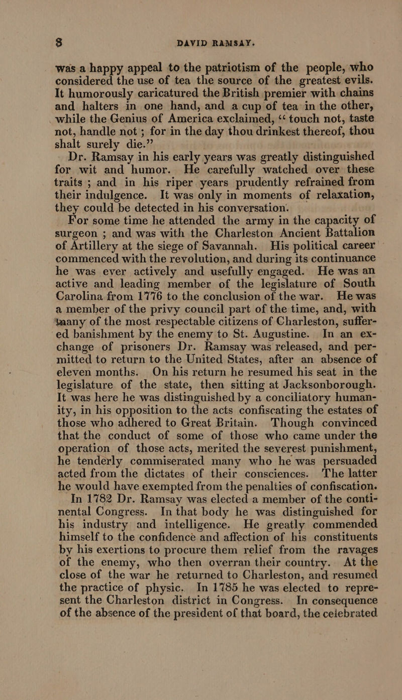 was a happy appeal to the patriotism of the people, who considered the use of tea the source of the greatest evils. It humorously caricatured the British premier with chains and halters in one hand, and a cup of tea in the other, while the Genius of America exclaimed, ‘‘ touch not, taste not, handle not ; for in the day thou drinkest thereof, thou shalt surely die.” Dr. Ramsay in his early years was greatly distinguished for wit and humor. He carefully watched over these traits ; and in his riper years prudently refrained from their indulgence. It was only in moments of relaxation, they could be detected in his conversation. For some time he attended the army in the capacity of surgeon ; and was with the Charleston Ancient Battalion of Artillery at the siege of Savannah. His political career commenced with the revolution, and during its continuance he was ever actively and usefully engaged. He was an active and leading member of the legislature of South Carolina from 1776 to the conclusion of the war. He was a member of the privy council part of the time, and, with taany of the most respectable citizens of Charleston, suffer- ed banishment by the enemy to St. Augustine. In an ex- change of prisoners Dr. Ramsay was released, and per- mitted to return to the United States, after an absence of eleven months. On his return he resumed his seat in the legislature of the state, then sitting at Jacksonborough. It was here he was distinguished by a conciliatory human- ity, in his opposition to the acts confiscating the estates of those who adhered to Great Britain. Though convinced that the conduct of some of those who came under the operation of those acts, merited the severest punishment, he tenderly commiserated many who he was persuaded acted from the dictates of their consciences. The latter he would have exempted from the penaliies of confiscation. In 1782 Dr. Ramsay was elected a member of the conti- nental Congress. In that body he was distinguished for his industry and intelligence. He greatly commended himself to the confidence and affection of his constituents by his exertions to procure them relief from the ravages of the enemy, who then overran their country. At the close of the war he returned to Charleston, and resumed the practice of physic. In 1785 he was elected to repre- sent the Charleston district in Congress. In consequence of the absence of the president of that board, the ceiebrated